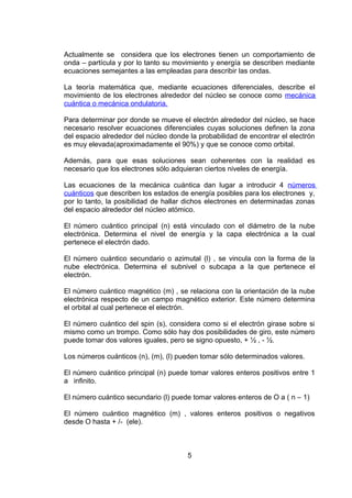 Actualmente se considera que los electrones tienen un comportamiento de
onda – partícula y por lo tanto su movimiento y energía se describen mediante
ecuaciones semejantes a las empleadas para describir las ondas.
La teoría matemática que, mediante ecuaciones diferenciales, describe el
movimiento de los electrones alrededor del núcleo se conoce como mecánica
cuántica o mecánica ondulatoria.
Para determinar por donde se mueve el electrón alrededor del núcleo, se hace
necesario resolver ecuaciones diferenciales cuyas soluciones definen la zona
del espacio alrededor del núcleo donde la probabilidad de encontrar el electrón
es muy elevada(aproximadamente el 90%) y que se conoce como orbital.
Además, para que esas soluciones sean coherentes con la realidad es
necesario que los electrones sólo adquieran ciertos niveles de energía.
Las ecuaciones de la mecánica cuántica dan lugar a introducir 4 números
cuánticos que describen los estados de energía posibles para los electrones y,
por lo tanto, la posibilidad de hallar dichos electrones en determinadas zonas
del espacio alrededor del núcleo atómico.
El número cuántico principal (n) está vinculado con el diámetro de la nube
electrónica. Determina el nivel de energía y la capa electrónica a la cual
pertenece el electrón dado.
El número cuántico secundario o azimutal (l) , se vincula con la forma de la
nube electrónica. Determina el subnivel o subcapa a la que pertenece el
electrón.
El número cuántico magnético (m) , se relaciona con la orientación de la nube
electrónica respecto de un campo magnético exterior. Este número determina
el orbital al cual pertenece el electrón.
El número cuántico del spin (s), considera como si el electrón girase sobre si
mismo como un trompo. Como sólo hay dos posibilidades de giro, este número
puede tomar dos valores iguales, pero se signo opuesto, + ½ , - ½.
Los números cuánticos (n), (m), (l) pueden tomar sólo determinados valores.
El número cuántico principal (n) puede tomar valores enteros positivos entre 1
a infinito.
El número cuántico secundario (l) puede tomar valores enteros de O a ( n – 1)
El número cuántico magnético (m) , valores enteros positivos o negativos
desde O hasta + /- (ele).

5

 
