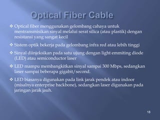  Optical fiber menggunakan gelombang cahaya untuk
mentransmisikan sinyal melalui serat silica (atau plastik) dengan
resistansi yang sangat kecil
 Sistem optik bekerja pada gelombang infra red atau lebih tinggi
 Sinyal diinjeksikan pada satu ujung dengan light emmiting diode
(LED) atau semiconductor laser
 LED mampu membangkitkan sinyal sampai 300 Mbps, sedangkan
laser sampai beberapa gigabit/second.
 LED biasanya digunakan pada link jarak pendek atau indoor
(misalnya enterprise backbone), sedangkan laser digunakan pada
jaringan jarak jauh.

18

 