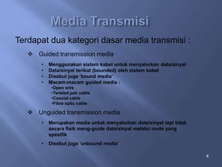 Terdapat dua kategori dasar media transmisi :
 Guided transmission media
•
•
•
•

Menggunakan sistem kabel untuk menyalurkan data/sinyal
Data/sinyal terikat (bounded) oleh sistem kabel
Disebut juga ‘bound media’
Macam-macam guided media :
•Open wire
•Twisted pair cable
•Coaxial cable
•Fibre optic cable

 Unguided transmission media
•

Merupakan media untuk menyalurkan data/sinyal tapi tidak
secara fisik meng-guide data/sinyal melalui route yang
spesifik

•

Disebut juga ‘unbound media’
4

 