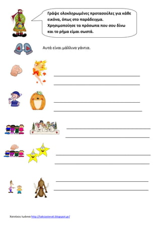 Γράψε ολοκληρωμζνεσ προταςοφλεσ για κάθε
εικόνα, όπωσ ςτο παράδειγμα.
Χρηςιμοποίηςε τα πρόςωπα που ςου δίνω
και το ρήμα είμαι ςωςτά.

Αυτά είναι μάλλινα γάντια.

________________________________________
________________________________________

________________________________________
_________________________________________

_______________________________________
_______________________________________

____________________________________________
____________________________________________

___________________________________________
____________________________________________

Χατςίκου Ιωάννα http://taksiasterati.blogspot.gr/

 