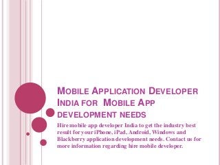 MOBILE APPLICATION DEVELOPER
INDIA FOR MOBILE APP
DEVELOPMENT NEEDS
Hire mobile app developer India to get the industry best
result for your iPhone, iPad, Android, Windows and
Blackberry application development needs. Contact us for
more information regarding hire mobile developer.

 