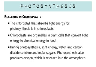 Photosynthesis
REACTIONS IN CHLOROPLASTS
The chlorophyll that absorbs light energy for
photosynthesis is in chloroplasts.
Chloroplasts are organelles in plant cells that convert light
energy to chemical energy in food.
During photosynthesis, light energy, water, and carbon
dioxide combine and make sugars. Photosynthesis also
produces oxygen, which is released into the atmosphere.

 