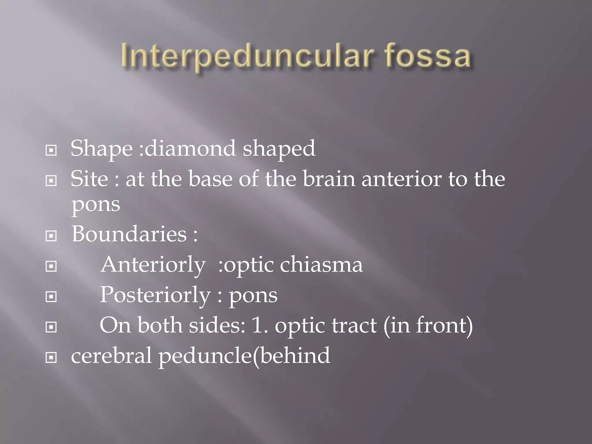 










Shape :diamond shaped
Site : at the base of the brain anterior to the
pons
Boundaries :
Anteriorly :optic chiasma
Posteriorly : pons
On both sides: 1. optic tract (in front)
cerebral peduncle(behind

 