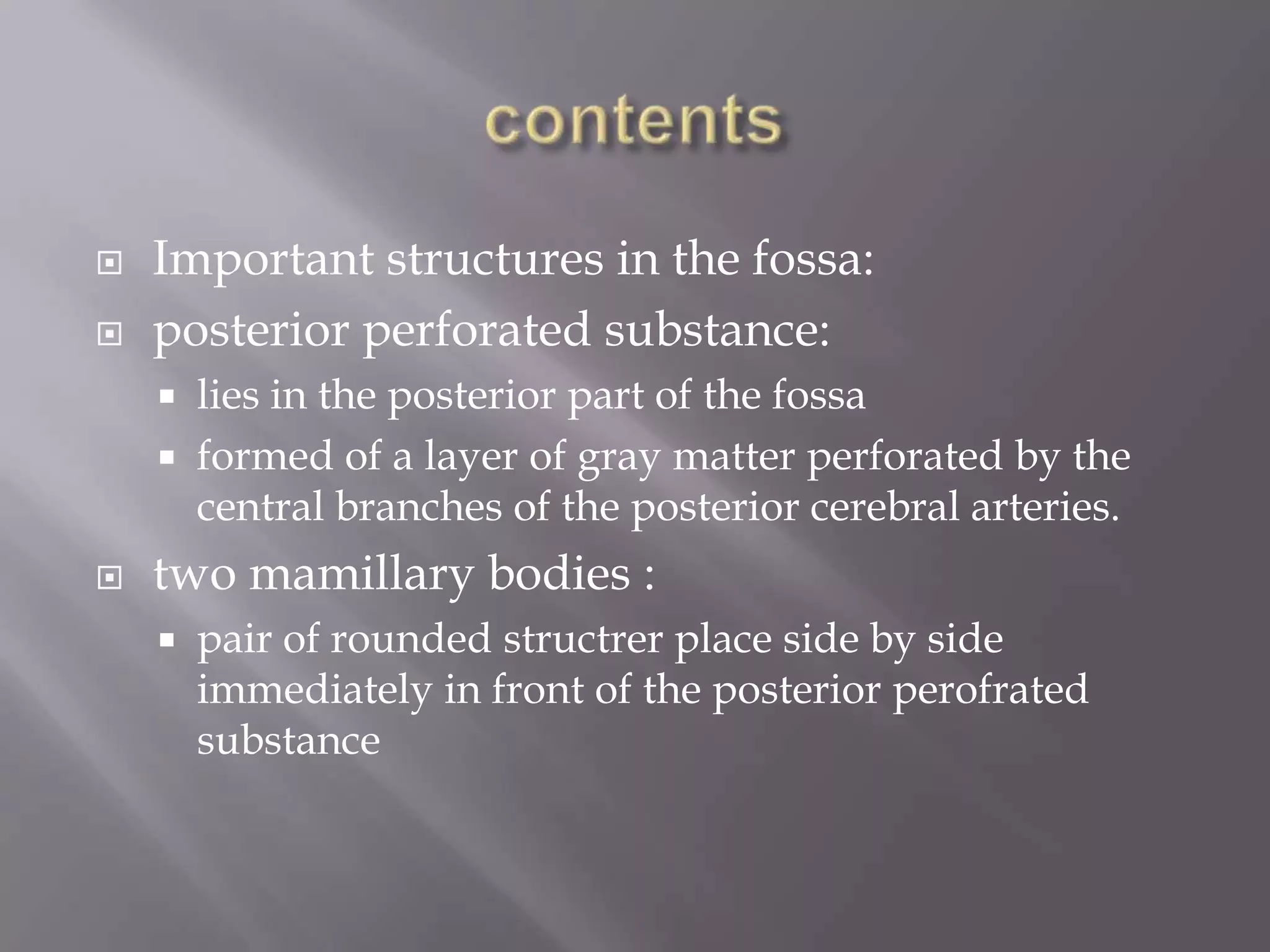 


Important structures in the fossa:
posterior perforated substance:





lies in the posterior part of the fossa
formed of a layer of gray matter perforated by the
central branches of the posterior cerebral arteries.

two mamillary bodies :


pair of rounded structrer place side by side
immediately in front of the posterior perofrated
substance

 
