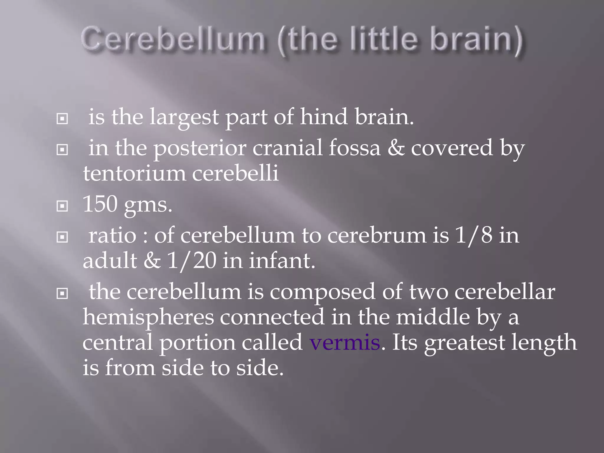 







is the largest part of hind brain.
in the posterior cranial fossa & covered by
tentorium cerebelli
150 gms.
ratio : of cerebellum to cerebrum is 1/8 in
adult & 1/20 in infant.
the cerebellum is composed of two cerebellar
hemispheres connected in the middle by a
central portion called vermis. Its greatest length
is from side to side.

 