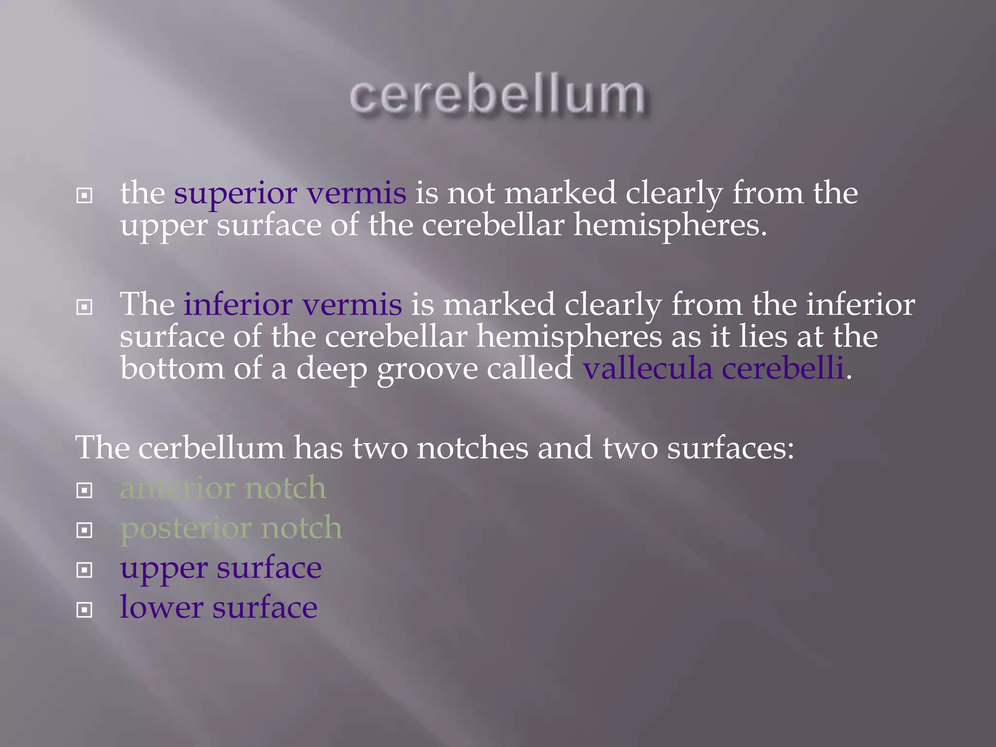 



the superior vermis is not marked clearly from the
upper surface of the cerebellar hemispheres.
The inferior vermis is marked clearly from the inferior
surface of the cerebellar hemispheres as it lies at the
bottom of a deep groove called vallecula cerebelli.

The cerbellum has two notches and two surfaces:
 anterior notch
 posterior notch
 upper surface
 lower surface

 