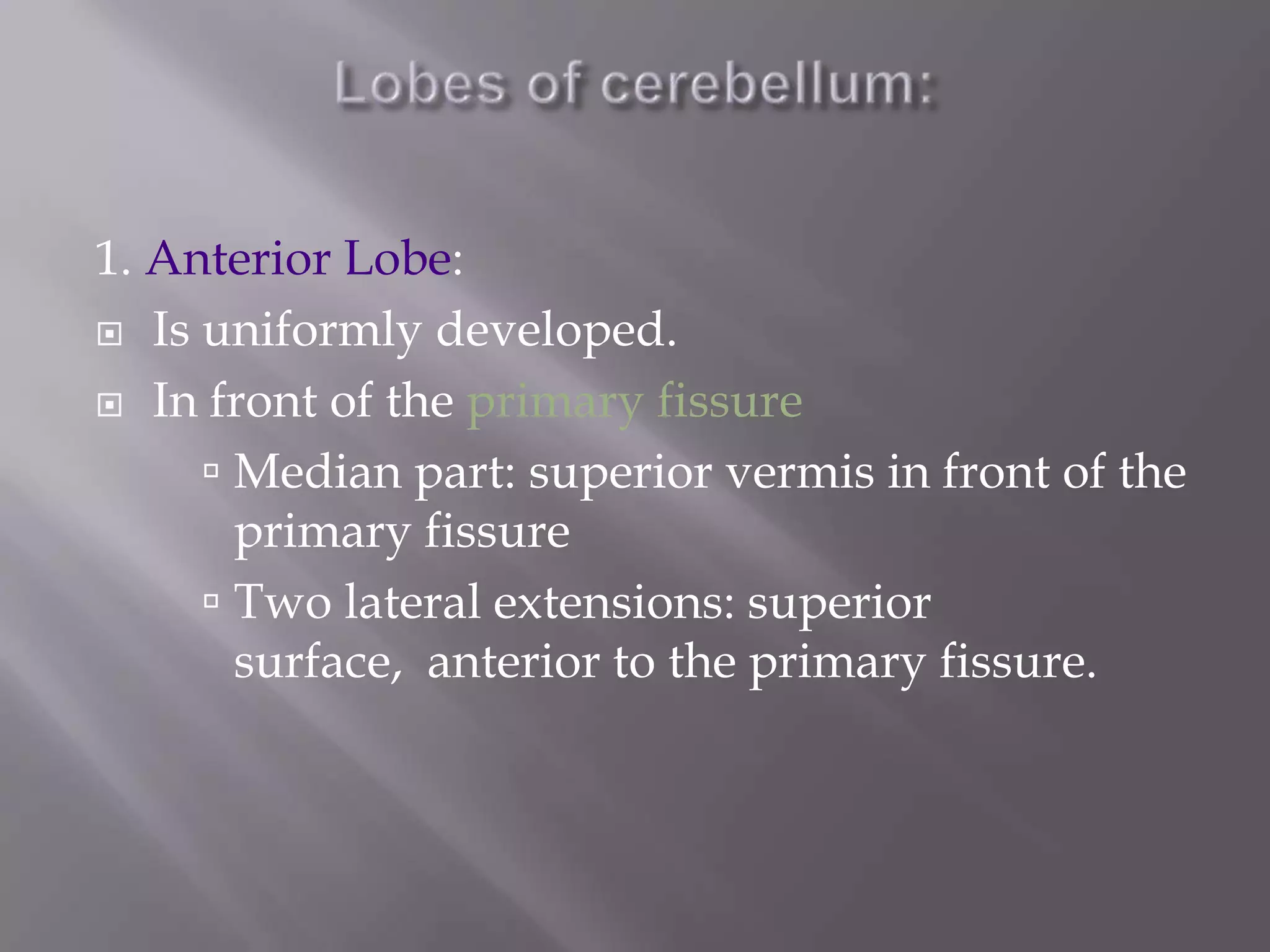 1. Anterior Lobe:
 Is uniformly developed.
 In front of the primary fissure
 Median part: superior vermis in front of the
primary fissure
 Two lateral extensions: superior
surface, anterior to the primary fissure.

 
