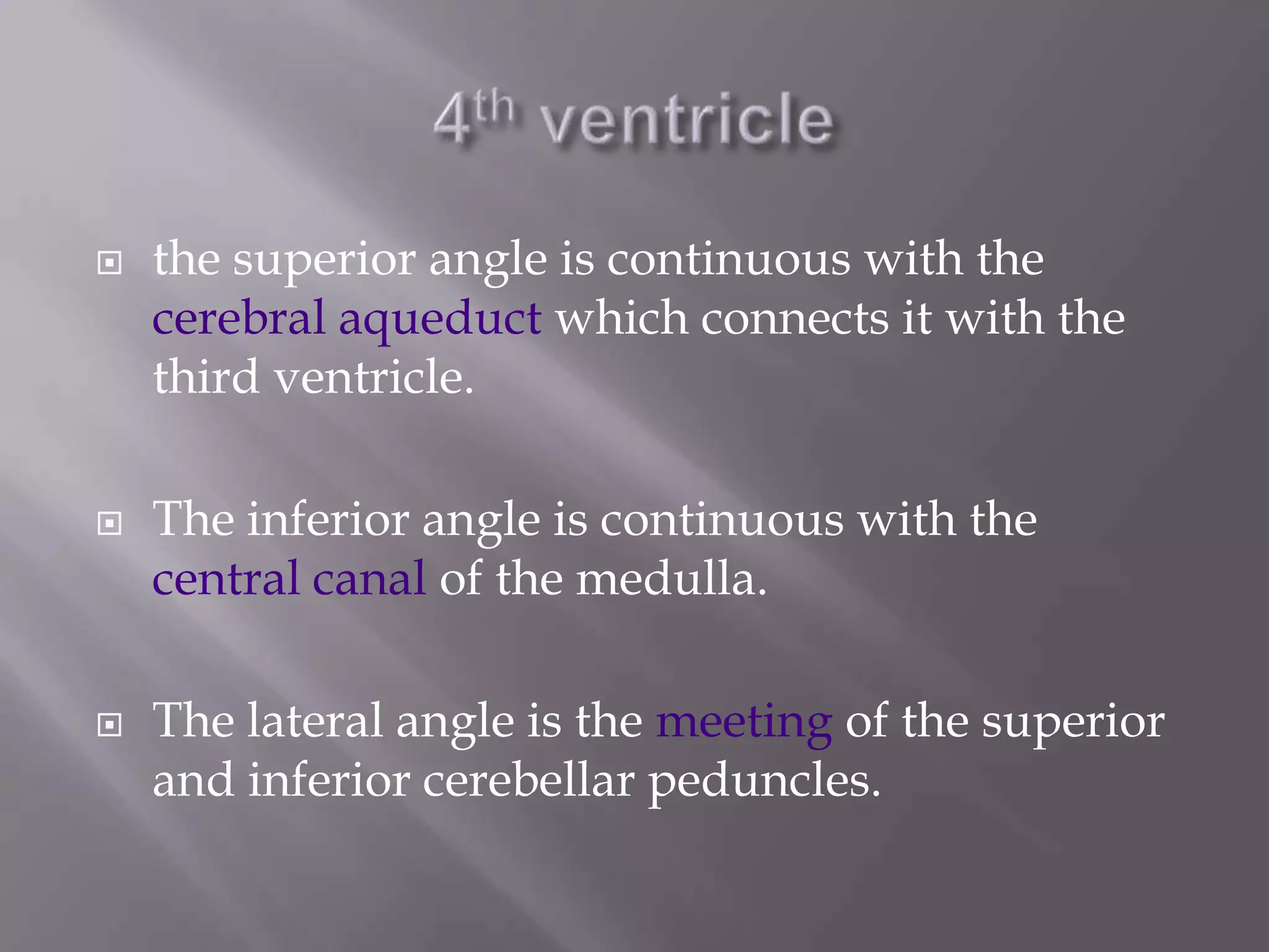 





the superior angle is continuous with the
cerebral aqueduct which connects it with the
third ventricle.
The inferior angle is continuous with the
central canal of the medulla.
The lateral angle is the meeting of the superior
and inferior cerebellar peduncles.

 