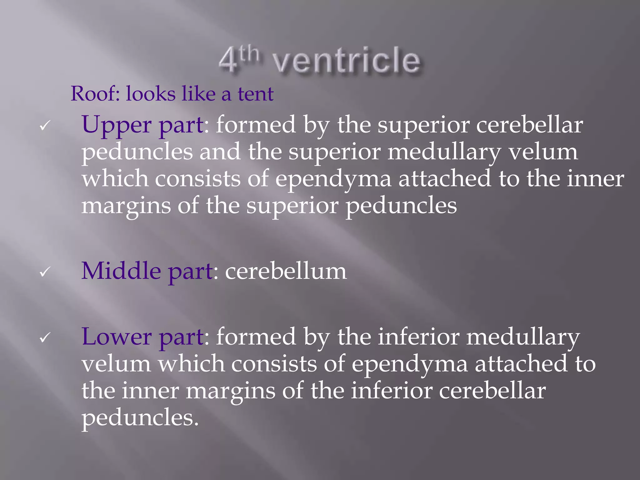 Roof: looks like a tent






Upper part: formed by the superior cerebellar
peduncles and the superior medullary velum
which consists of ependyma attached to the inner
margins of the superior peduncles

Middle part: cerebellum
Lower part: formed by the inferior medullary
velum which consists of ependyma attached to
the inner margins of the inferior cerebellar
peduncles.

 