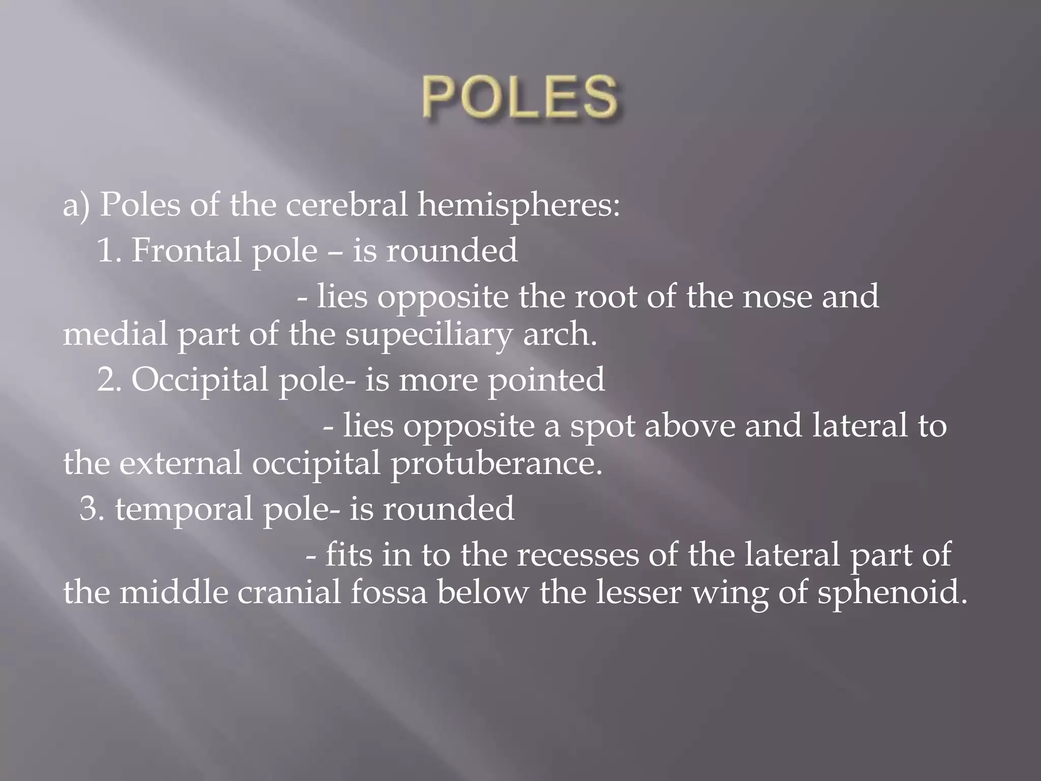 a) Poles of the cerebral hemispheres:
1. Frontal pole – is rounded
- lies opposite the root of the nose and
medial part of the supeciliary arch.
2. Occipital pole- is more pointed
- lies opposite a spot above and lateral to
the external occipital protuberance.
3. temporal pole- is rounded
- fits in to the recesses of the lateral part of
the middle cranial fossa below the lesser wing of sphenoid.

 