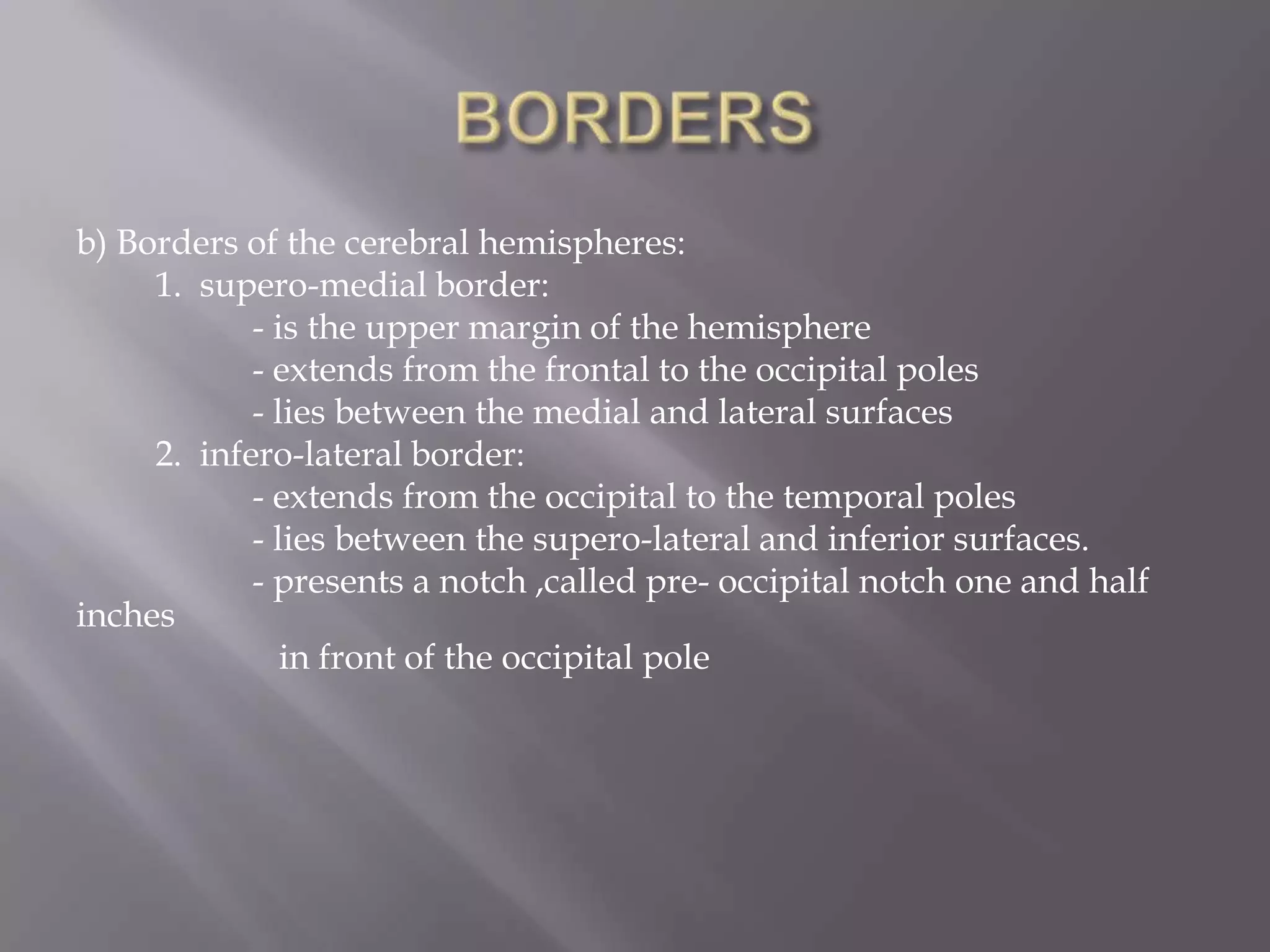 b) Borders of the cerebral hemispheres:
1. supero-medial border:
- is the upper margin of the hemisphere
- extends from the frontal to the occipital poles
- lies between the medial and lateral surfaces
2. infero-lateral border:
- extends from the occipital to the temporal poles
- lies between the supero-lateral and inferior surfaces.
- presents a notch ,called pre- occipital notch one and half
inches
in front of the occipital pole

 