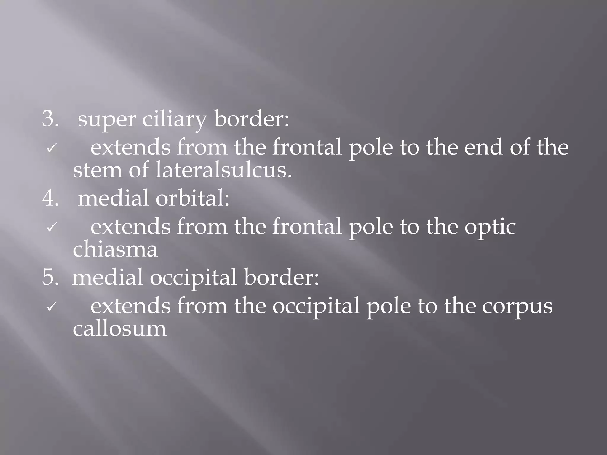 3. super ciliary border:

extends from the frontal pole to the end of the
stem of lateralsulcus.
4. medial orbital:

extends from the frontal pole to the optic
chiasma
5. medial occipital border:

extends from the occipital pole to the corpus
callosum

 