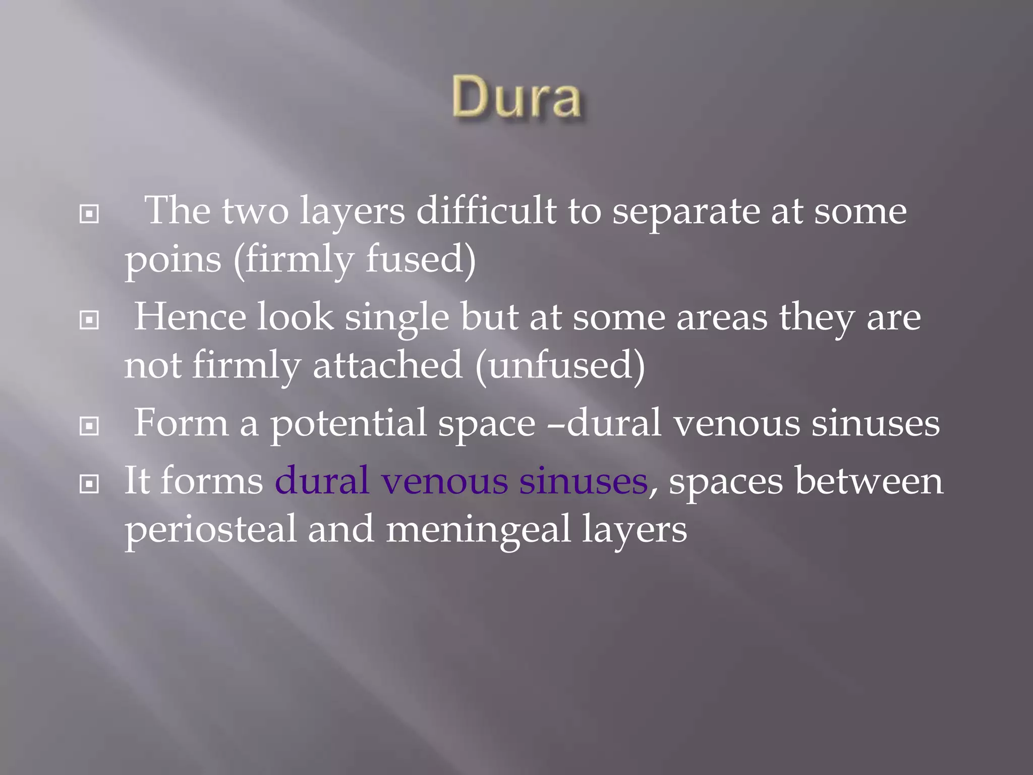 






The two layers difficult to separate at some
poins (firmly fused)
Hence look single but at some areas they are
not firmly attached (unfused)
Form a potential space –dural venous sinuses
It forms dural venous sinuses, spaces between
periosteal and meningeal layers

 