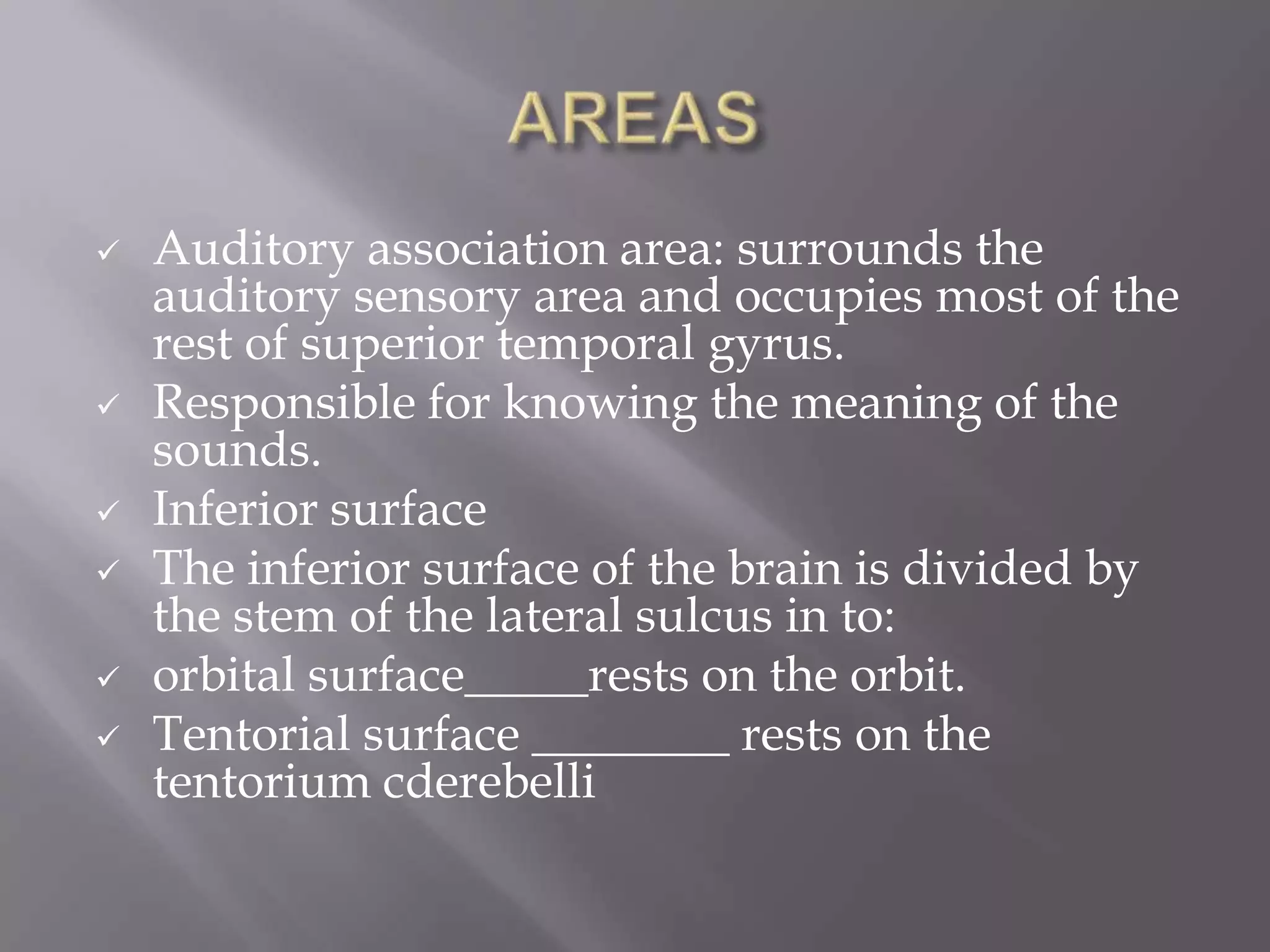 







Auditory association area: surrounds the
auditory sensory area and occupies most of the
rest of superior temporal gyrus.
Responsible for knowing the meaning of the
sounds.
Inferior surface
The inferior surface of the brain is divided by
the stem of the lateral sulcus in to:
orbital surface_____rests on the orbit.
Tentorial surface ________ rests on the
tentorium cderebelli

 