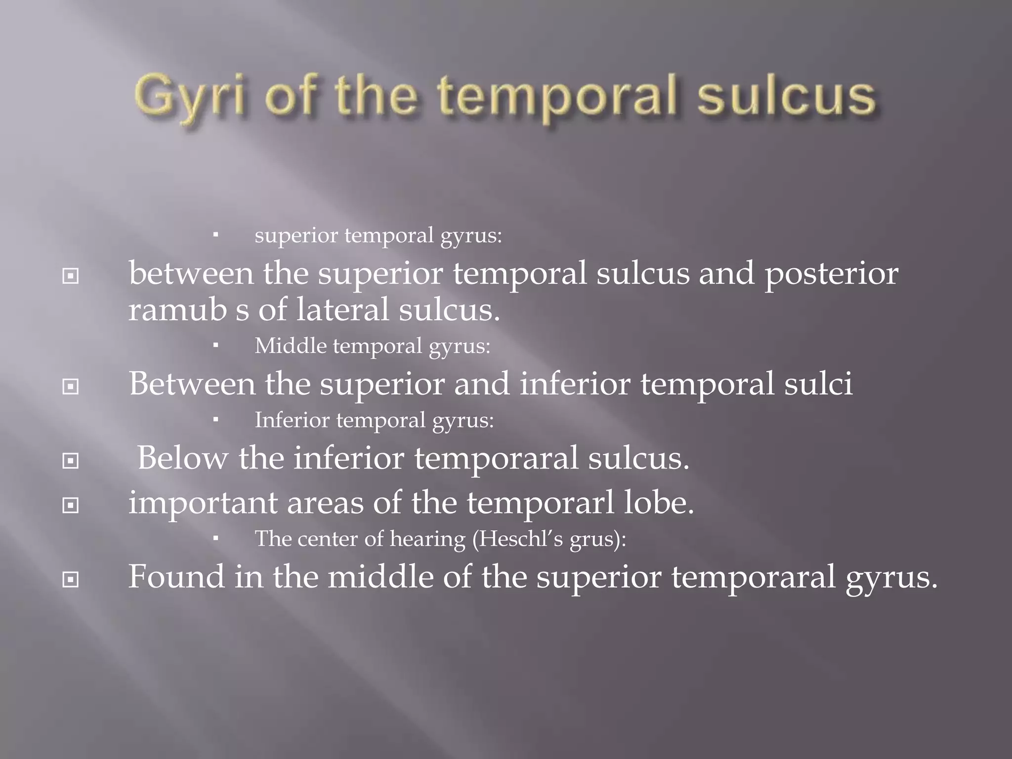 


between the superior temporal sulcus and posterior
ramub s of lateral sulcus.






Inferior temporal gyrus:

Below the inferior temporaral sulcus.
important areas of the temporarl lobe.




Middle temporal gyrus:

Between the superior and inferior temporal sulci




superior temporal gyrus:

The center of hearing (Heschl’s grus):

Found in the middle of the superior temporaral gyrus.

 