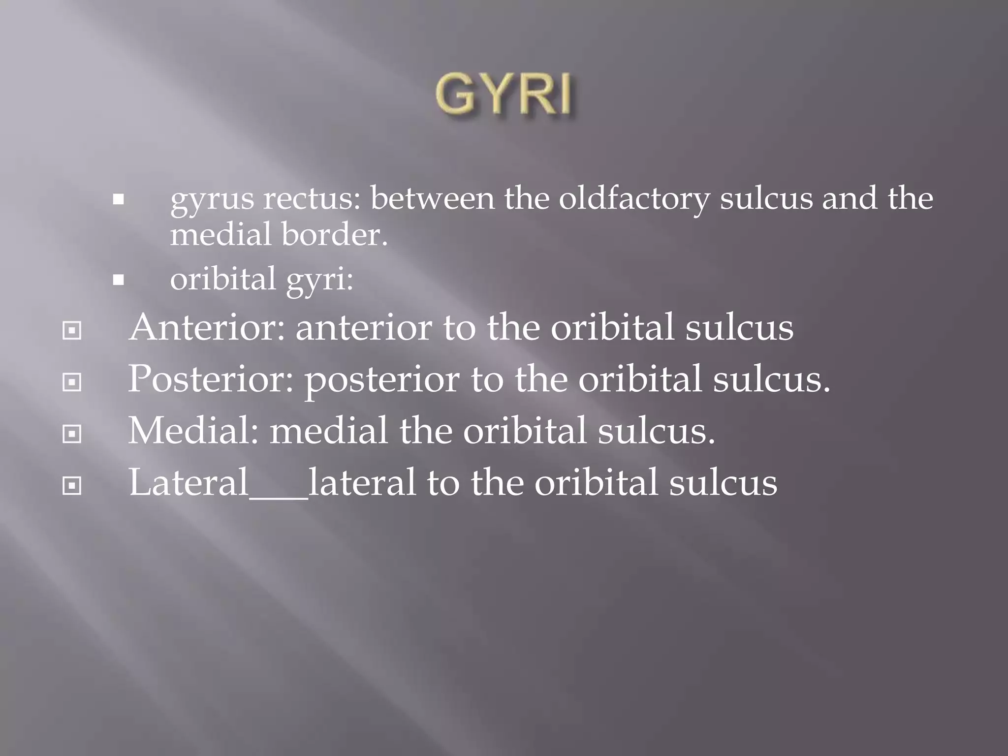 







gyrus rectus: between the oldfactory sulcus and the
medial border.
oribital gyri:

Anterior: anterior to the oribital sulcus
Posterior: posterior to the oribital sulcus.
Medial: medial the oribital sulcus.
Lateral___lateral to the oribital sulcus

 