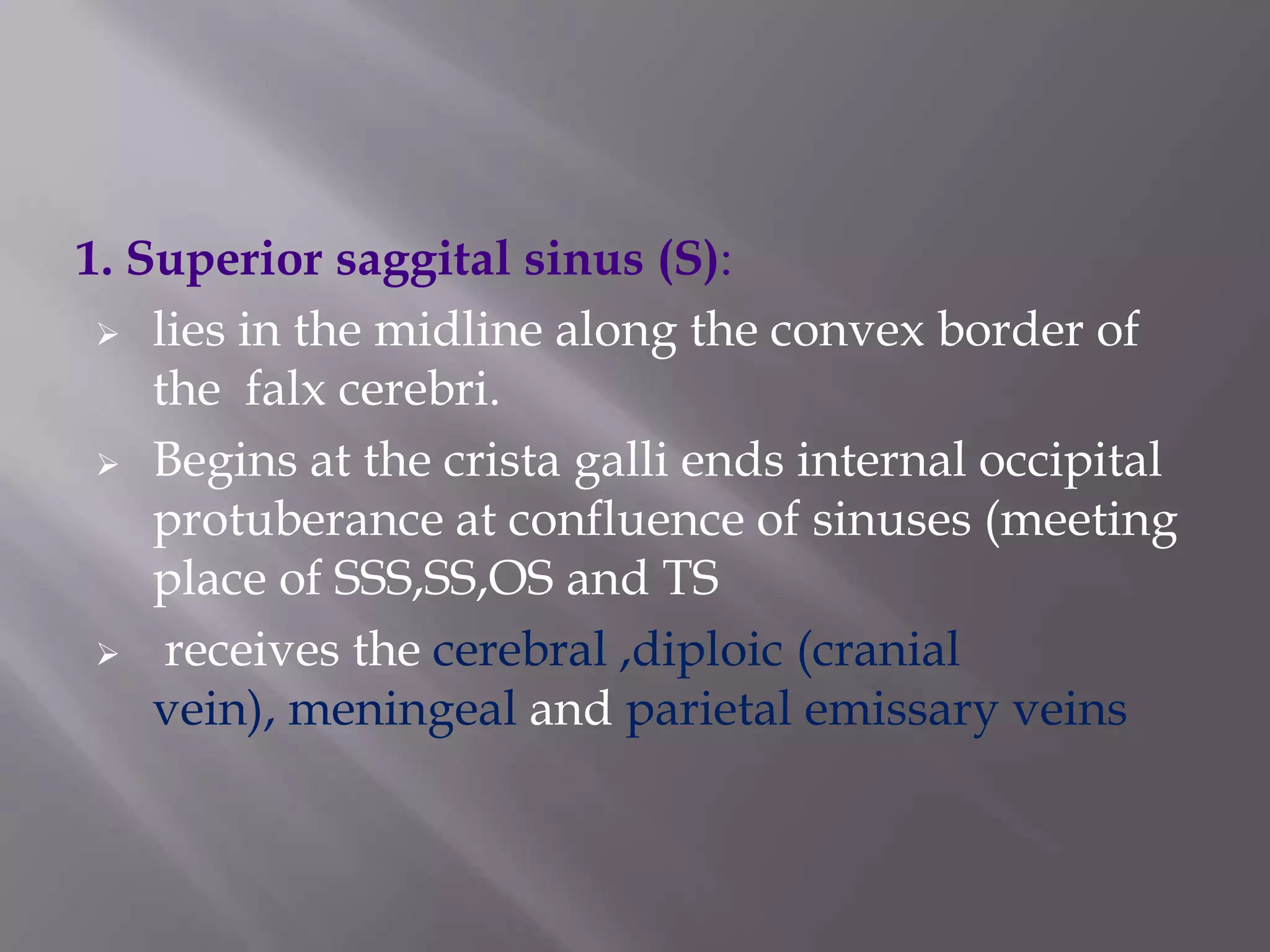 1. Superior saggital sinus (S):
 lies in the midline along the convex border of
the falx cerebri.
 Begins at the crista galli ends internal occipital
protuberance at confluence of sinuses (meeting
place of SSS,SS,OS and TS
 receives the cerebral ,diploic (cranial
vein), meningeal and parietal emissary veins

 