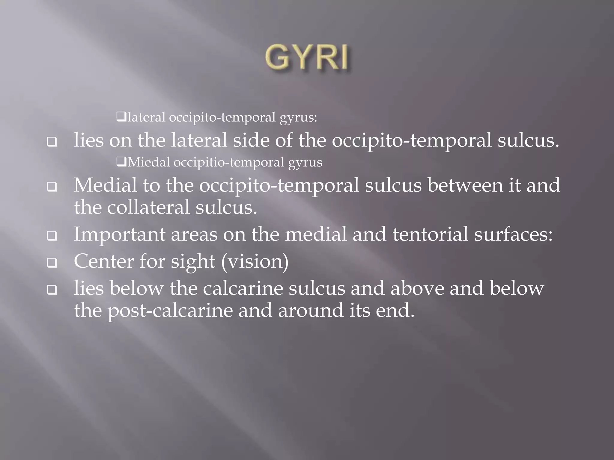 lateral occipito-temporal gyrus:


lies on the lateral side of the occipito-temporal sulcus.
Miedal occipitio-temporal gyrus








Medial to the occipito-temporal sulcus between it and
the collateral sulcus.
Important areas on the medial and tentorial surfaces:
Center for sight (vision)
lies below the calcarine sulcus and above and below
the post-calcarine and around its end.

 