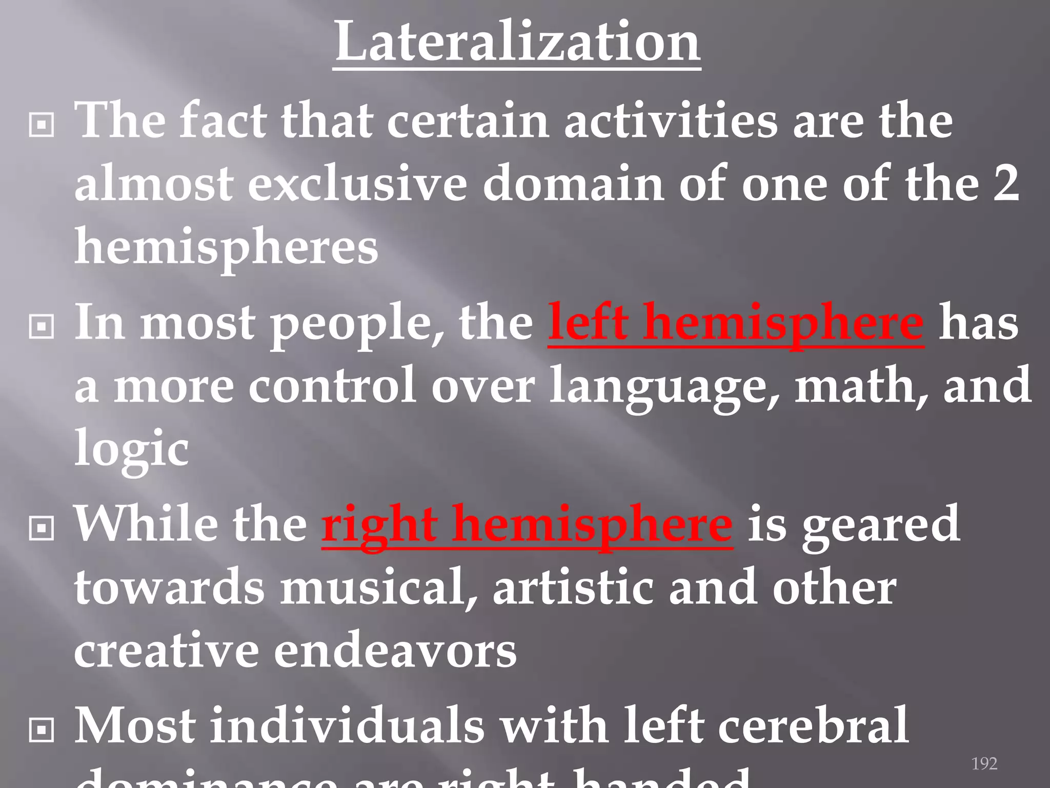 Lateralization








The fact that certain activities are the
almost exclusive domain of one of the 2
hemispheres
In most people, the left hemisphere has
a more control over language, math, and
logic
While the right hemisphere is geared
towards musical, artistic and other
creative endeavors
Most individuals with left cerebral
192

 