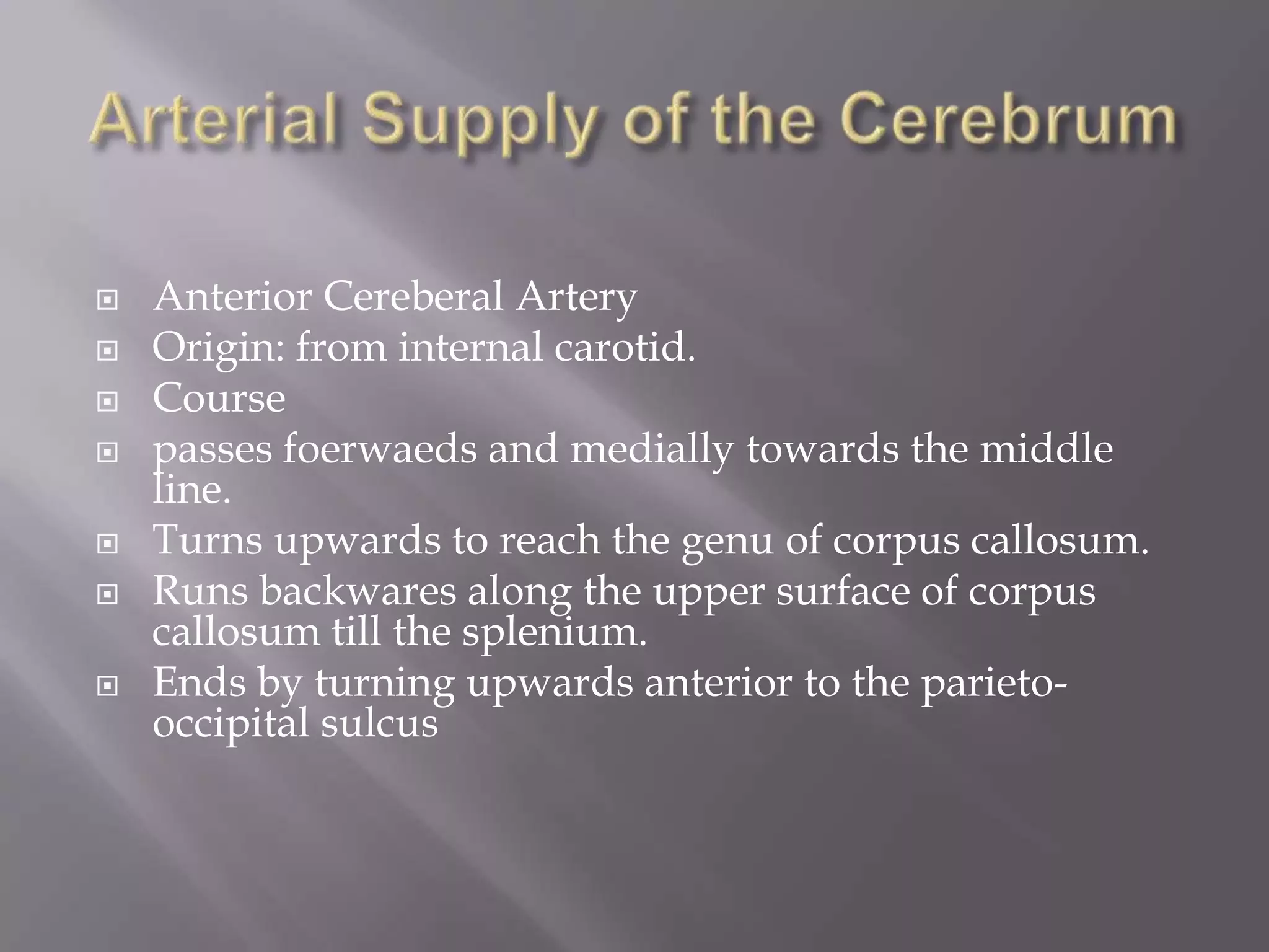 








Anterior Cereberal Artery
Origin: from internal carotid.
Course
passes foerwaeds and medially towards the middle
line.
Turns upwards to reach the genu of corpus callosum.
Runs backwares along the upper surface of corpus
callosum till the splenium.
Ends by turning upwards anterior to the parietooccipital sulcus

 