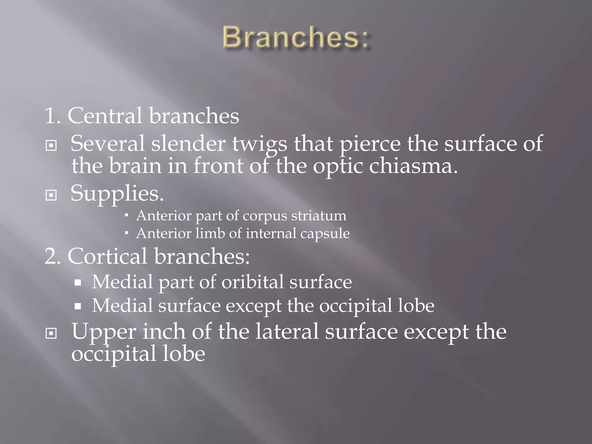 1. Central branches
 Several slender twigs that pierce the surface of
the brain in front of the optic chiasma.
 Supplies.
 Anterior part of corpus striatum
 Anterior limb of internal capsule

2. Cortical branches:




Medial part of oribital surface
Medial surface except the occipital lobe

Upper inch of the lateral surface except the
occipital lobe

 