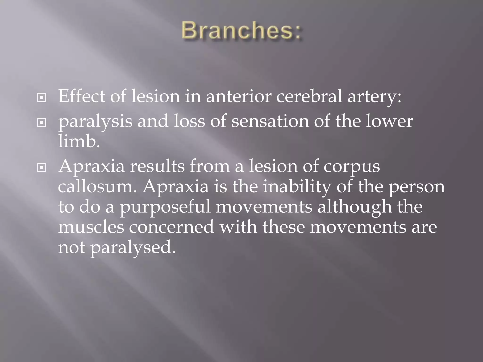 




Effect of lesion in anterior cerebral artery:
paralysis and loss of sensation of the lower
limb.
Apraxia results from a lesion of corpus
callosum. Apraxia is the inability of the person
to do a purposeful movements although the
muscles concerned with these movements are
not paralysed.

 