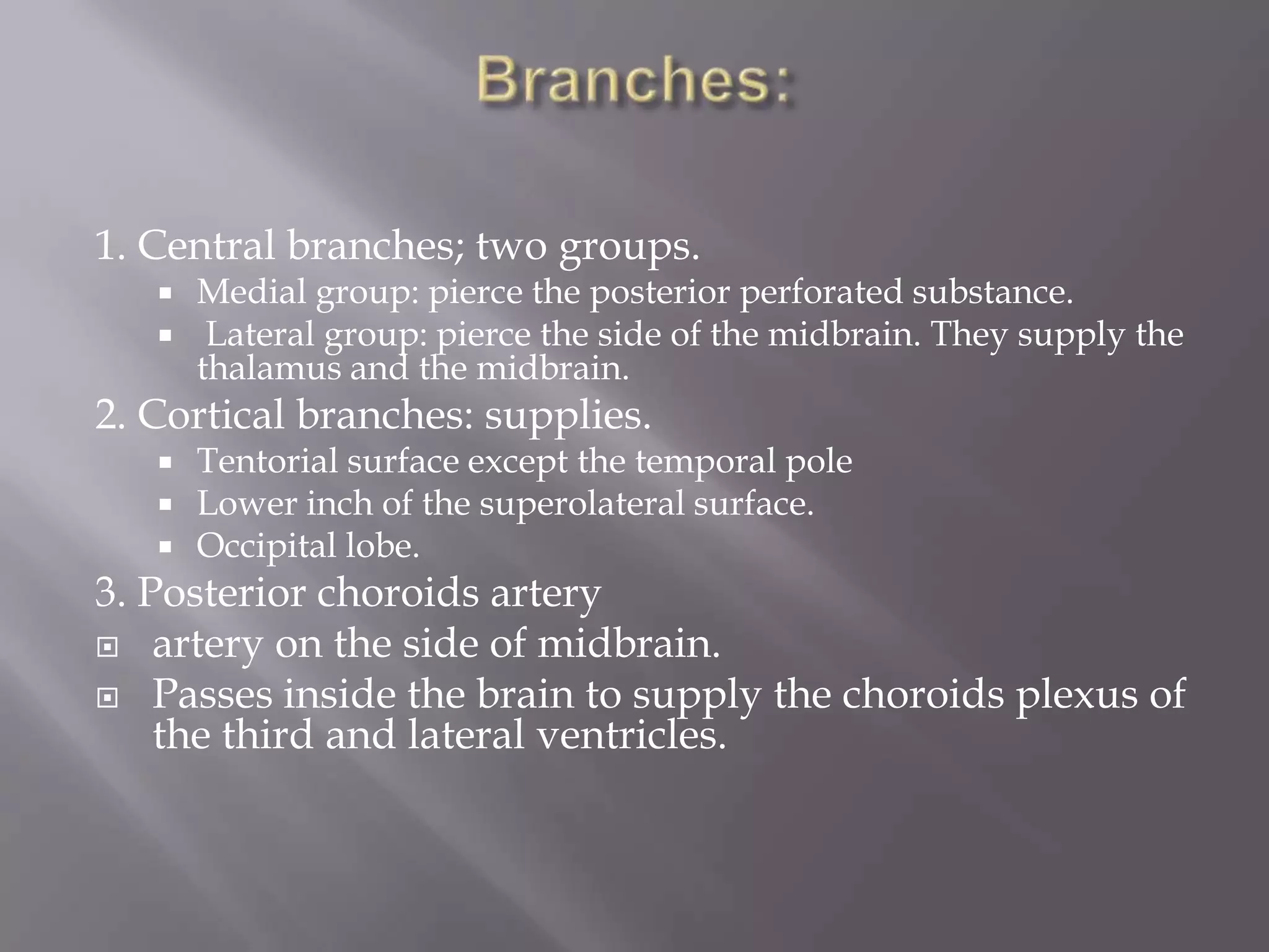 1. Central branches; two groups.




Medial group: pierce the posterior perforated substance.
Lateral group: pierce the side of the midbrain. They supply the
thalamus and the midbrain.

2. Cortical branches: supplies.





Tentorial surface except the temporal pole
Lower inch of the superolateral surface.
Occipital lobe.

3. Posterior choroids artery
 artery on the side of midbrain.
 Passes inside the brain to supply the choroids plexus of
the third and lateral ventricles.

 