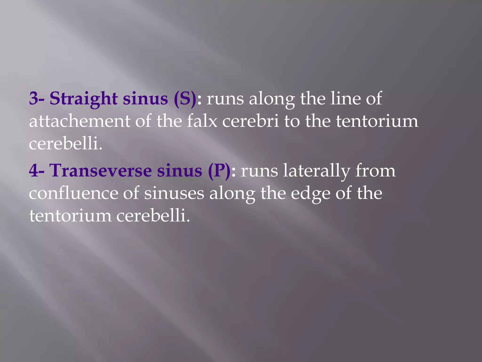 3- Straight sinus (S): runs along the line of
attachement of the falx cerebri to the tentorium
cerebelli.
4- Transeverse sinus (P): runs laterally from
confluence of sinuses along the edge of the
tentorium cerebelli.

 