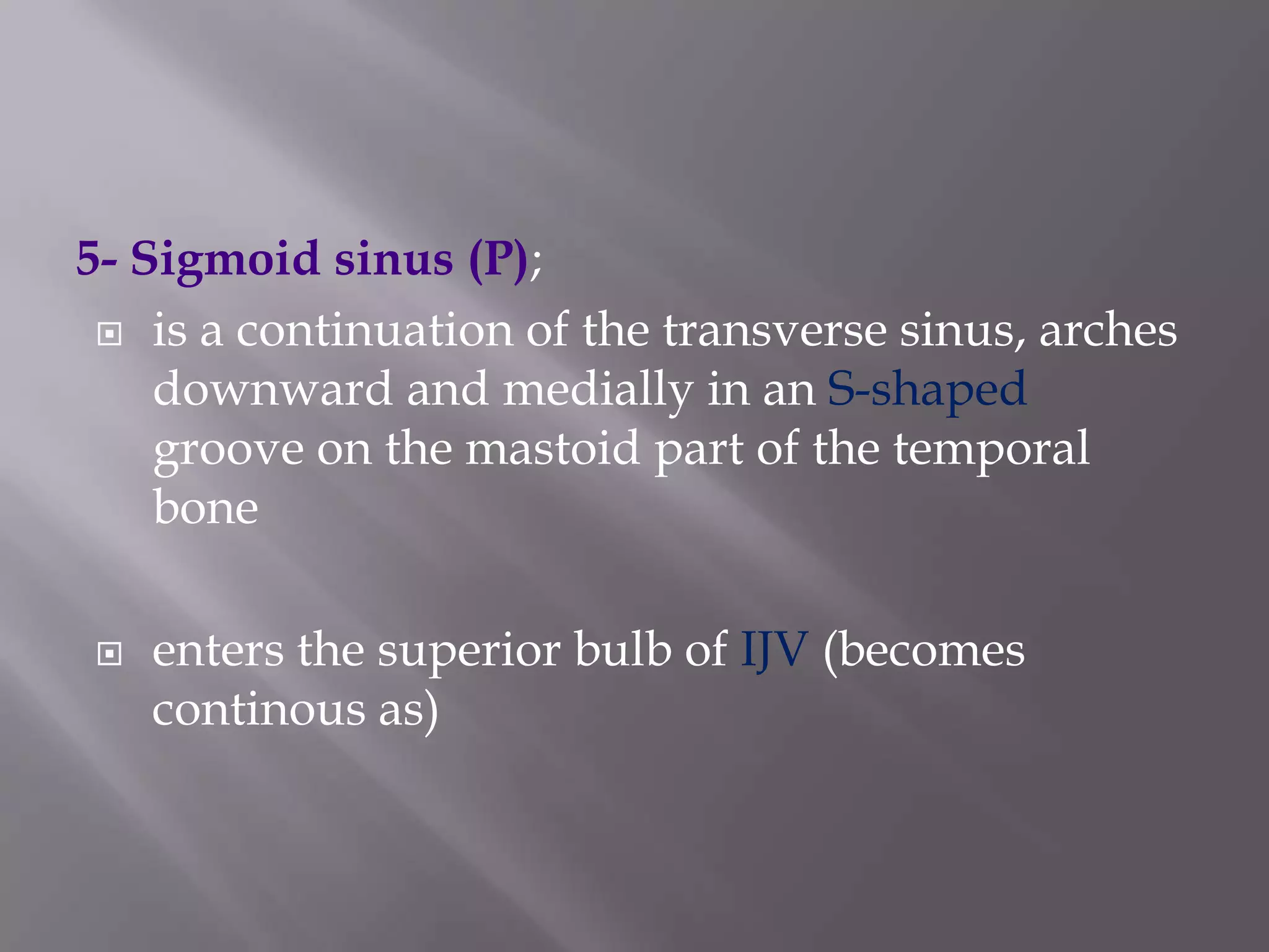 5- Sigmoid sinus (P);
 is a continuation of the transverse sinus, arches
downward and medially in an S-shaped
groove on the mastoid part of the temporal
bone


enters the superior bulb of IJV (becomes
continous as)

 