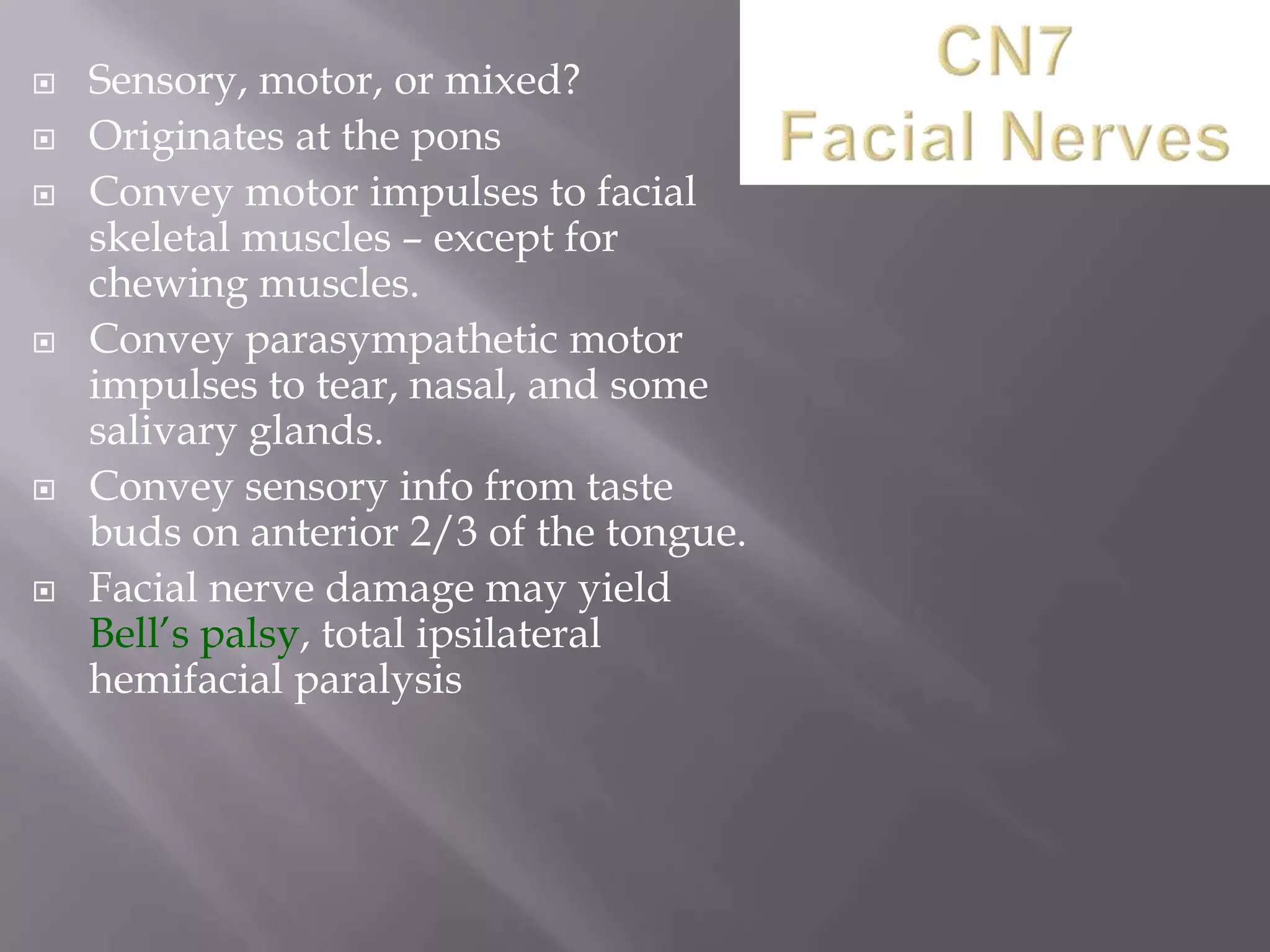 









Sensory, motor, or mixed?
Originates at the pons
Convey motor impulses to facial
skeletal muscles – except for
chewing muscles.
Convey parasympathetic motor
impulses to tear, nasal, and some
salivary glands.
Convey sensory info from taste
buds on anterior 2/3 of the tongue.
Facial nerve damage may yield
Bell’s palsy, total ipsilateral
hemifacial paralysis

 