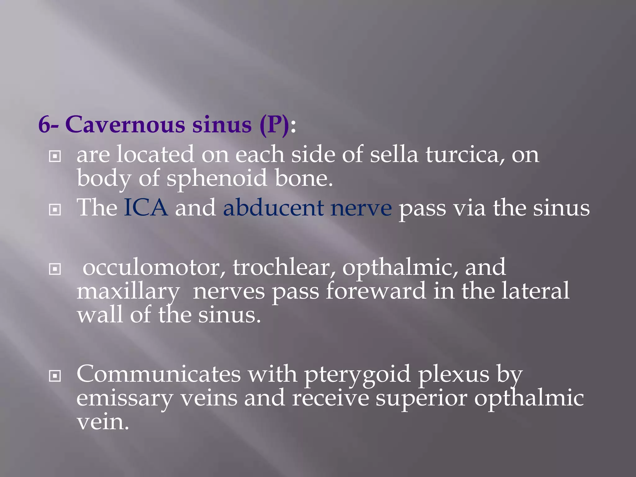6- Cavernous sinus (P):
 are located on each side of sella turcica, on
body of sphenoid bone.
 The ICA and abducent nerve pass via the sinus




occulomotor, trochlear, opthalmic, and
maxillary nerves pass foreward in the lateral
wall of the sinus.
Communicates with pterygoid plexus by
emissary veins and receive superior opthalmic
vein.

 