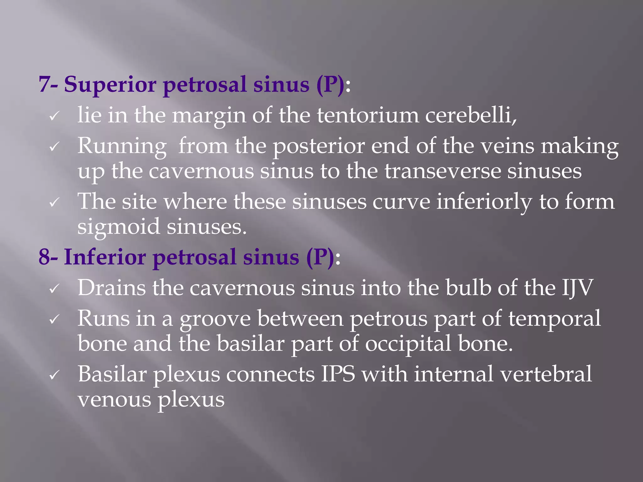 7- Superior petrosal sinus (P):
 lie in the margin of the tentorium cerebelli,
 Running from the posterior end of the veins making
up the cavernous sinus to the transeverse sinuses
 The site where these sinuses curve inferiorly to form
sigmoid sinuses.
8- Inferior petrosal sinus (P):
 Drains the cavernous sinus into the bulb of the IJV
 Runs in a groove between petrous part of temporal
bone and the basilar part of occipital bone.
 Basilar plexus connects IPS with internal vertebral
venous plexus

 