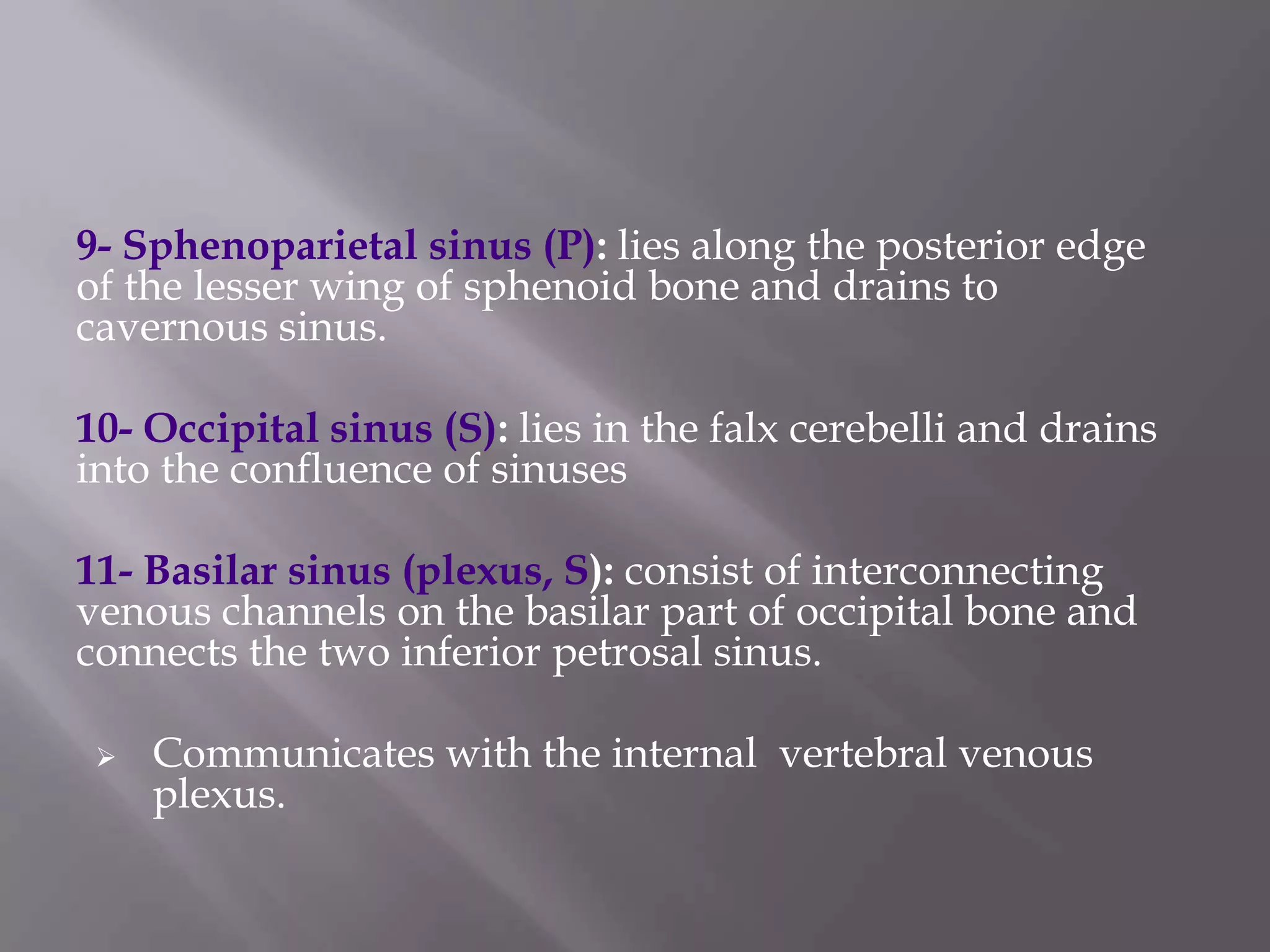 9- Sphenoparietal sinus (P): lies along the posterior edge
of the lesser wing of sphenoid bone and drains to
cavernous sinus.
10- Occipital sinus (S): lies in the falx cerebelli and drains
into the confluence of sinuses
11- Basilar sinus (plexus, S): consist of interconnecting
venous channels on the basilar part of occipital bone and
connects the two inferior petrosal sinus.


Communicates with the internal vertebral venous
plexus.

 