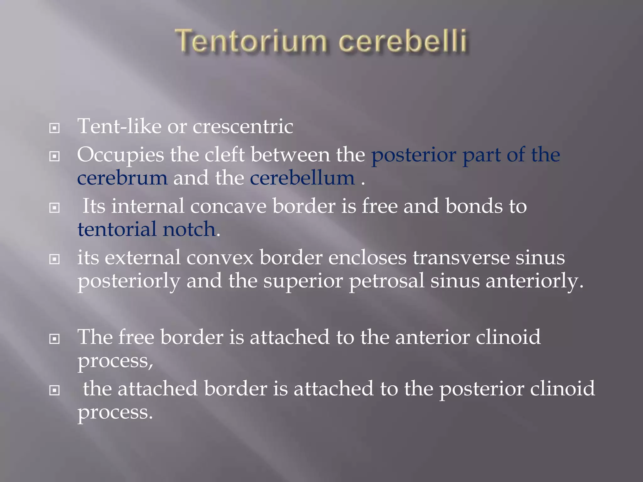 










Tent-like or crescentric
Occupies the cleft between the posterior part of the
cerebrum and the cerebellum .
Its internal concave border is free and bonds to
tentorial notch.
its external convex border encloses transverse sinus
posteriorly and the superior petrosal sinus anteriorly.
The free border is attached to the anterior clinoid
process,
the attached border is attached to the posterior clinoid
process.

 