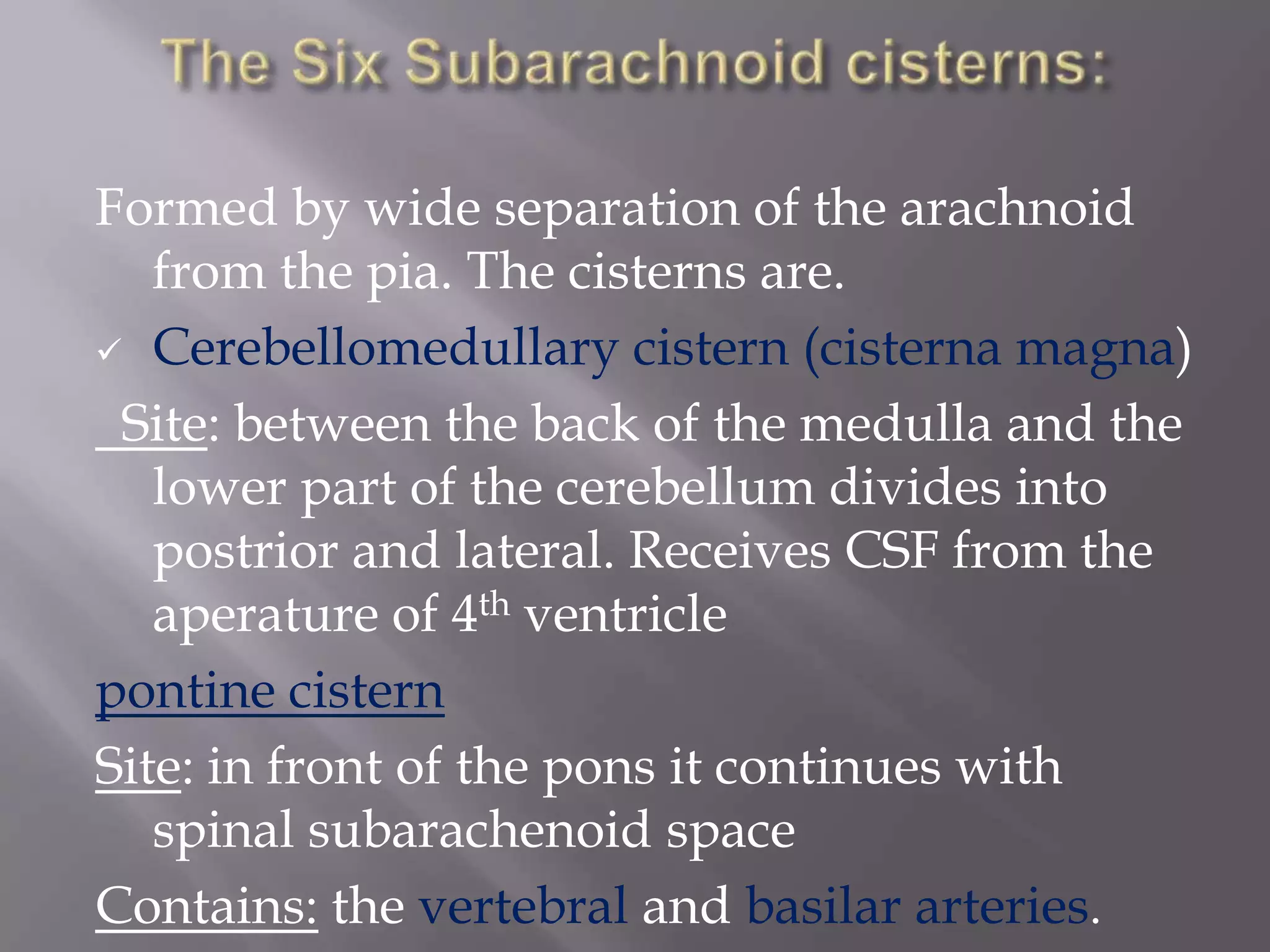 Formed by wide separation of the arachnoid
from the pia. The cisterns are.
 Cerebellomedullary cistern (cisterna magna)
Site: between the back of the medulla and the
lower part of the cerebellum divides into
postrior and lateral. Receives CSF from the
aperature of 4th ventricle
pontine cistern
Site: in front of the pons it continues with
spinal subarachenoid space
Contains: the vertebral and basilar arteries.

 