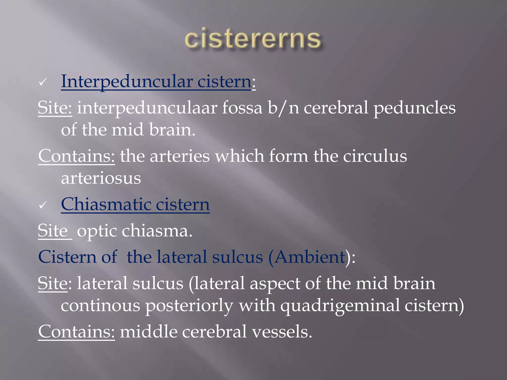 Interpeduncular cistern:
Site: interpedunculaar fossa b/n cerebral peduncles
of the mid brain.
Contains: the arteries which form the circulus
arteriosus
 Chiasmatic cistern
Site optic chiasma.
Cistern of the lateral sulcus (Ambient):
Site: lateral sulcus (lateral aspect of the mid brain
continous posteriorly with quadrigeminal cistern)
Contains: middle cerebral vessels.


 