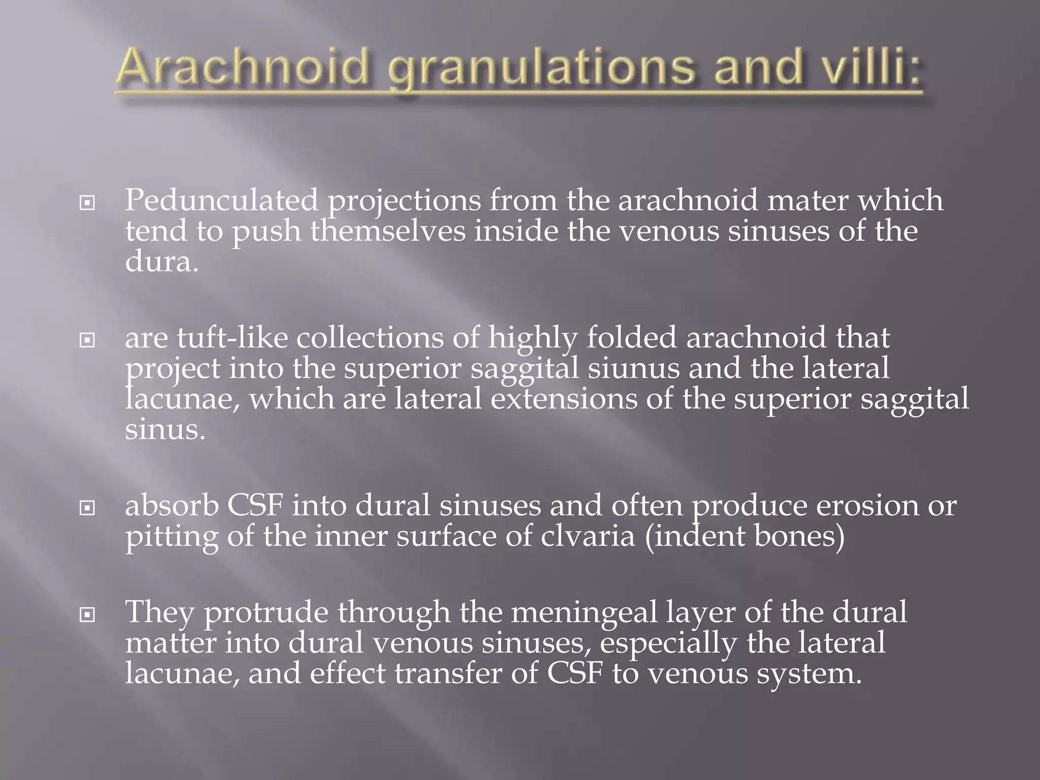 







Pedunculated projections from the arachnoid mater which
tend to push themselves inside the venous sinuses of the
dura.
are tuft-like collections of highly folded arachnoid that
project into the superior saggital siunus and the lateral
lacunae, which are lateral extensions of the superior saggital
sinus.
absorb CSF into dural sinuses and often produce erosion or
pitting of the inner surface of clvaria (indent bones)

They protrude through the meningeal layer of the dural
matter into dural venous sinuses, especially the lateral
lacunae, and effect transfer of CSF to venous system.

 