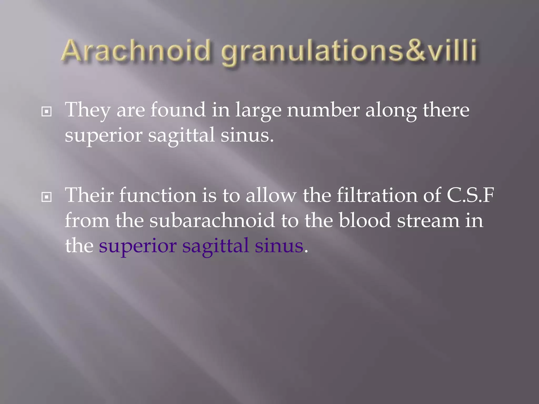 



They are found in large number along there
superior sagittal sinus.
Their function is to allow the filtration of C.S.F
from the subarachnoid to the blood stream in
the superior sagittal sinus.

 