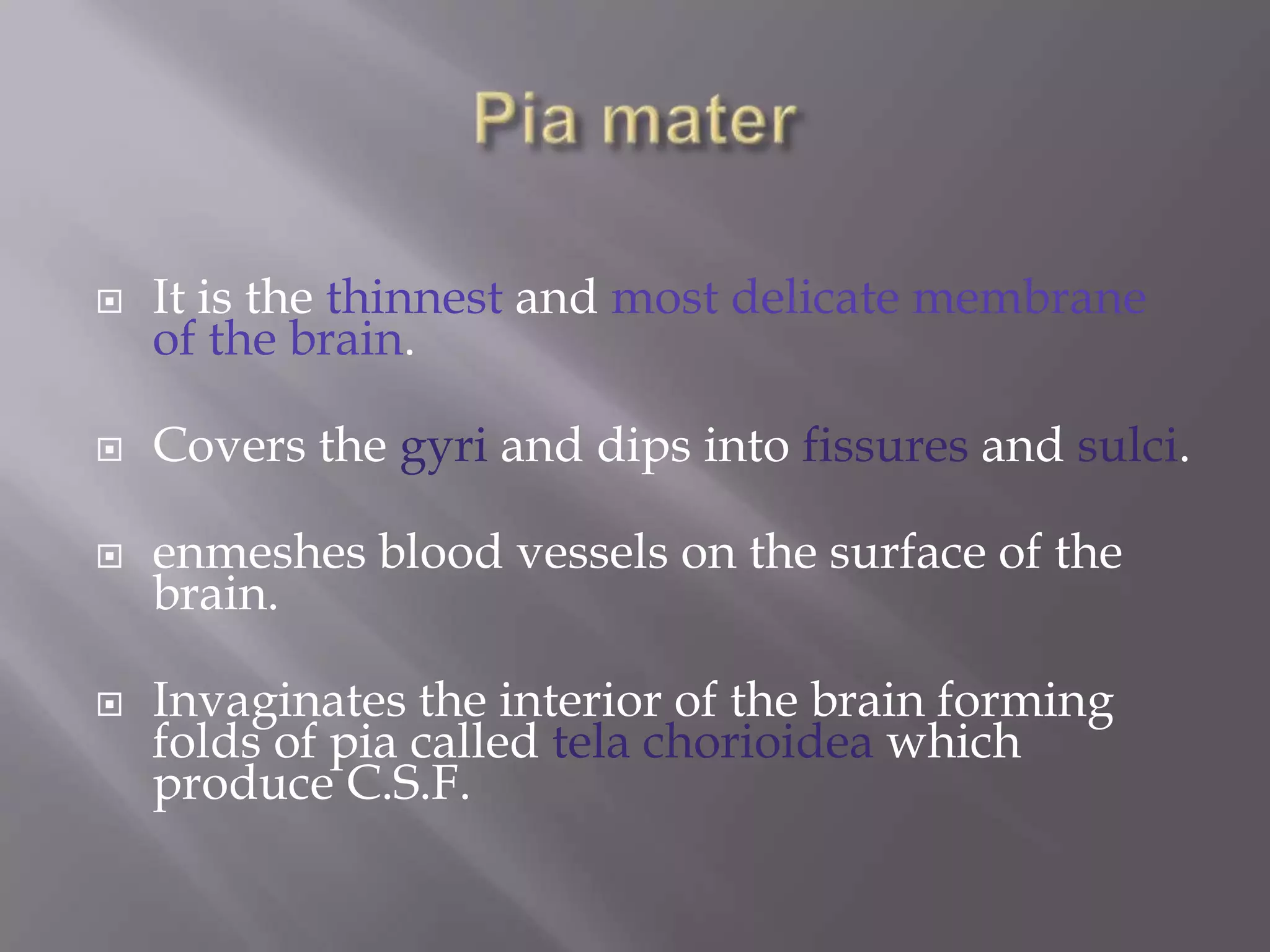 

It is the thinnest and most delicate membrane
of the brain.



Covers the gyri and dips into fissures and sulci.



enmeshes blood vessels on the surface of the
brain.



Invaginates the interior of the brain forming
folds of pia called tela chorioidea which
produce C.S.F.

 