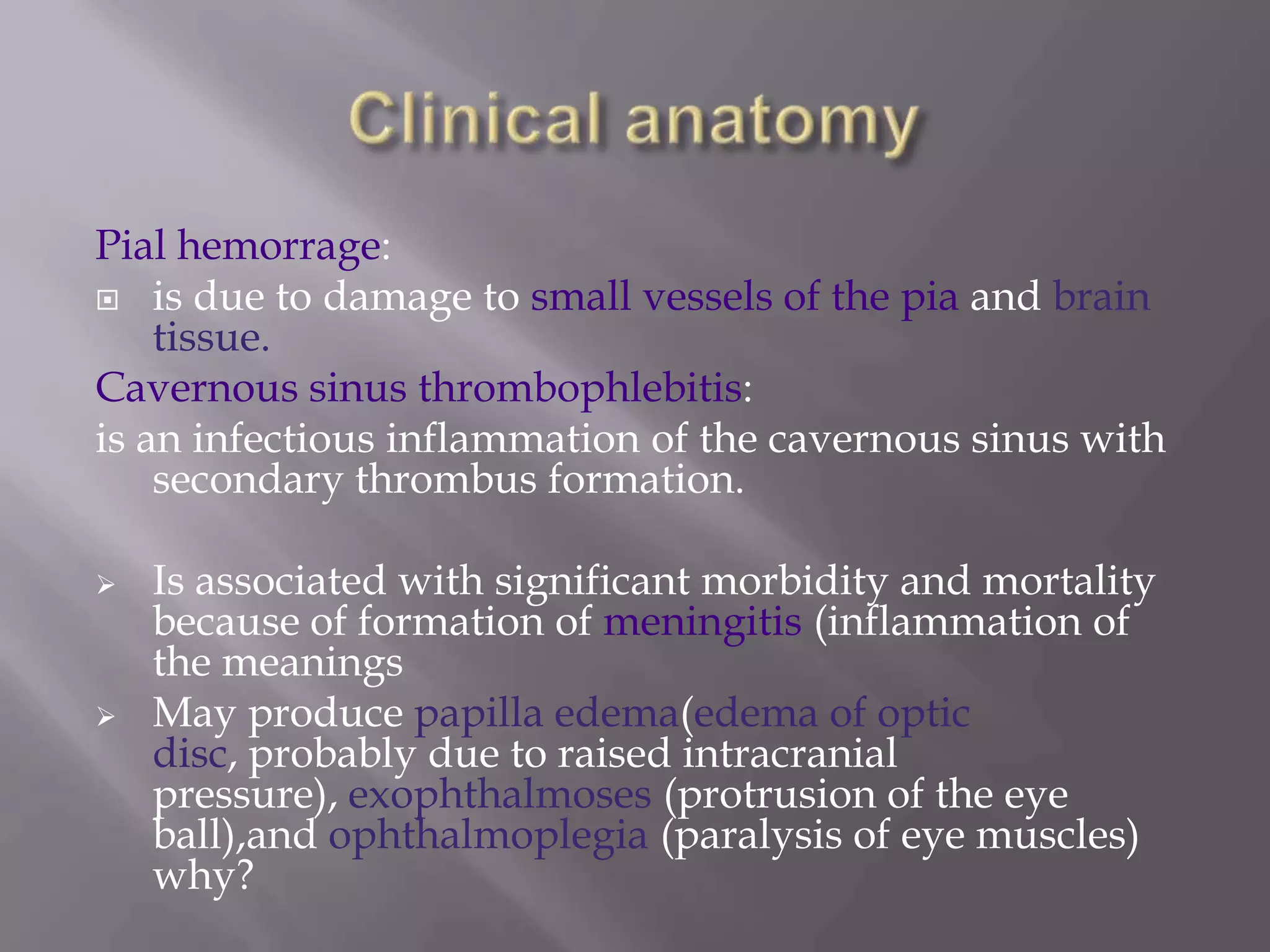 Pial hemorrage:
 is due to damage to small vessels of the pia and brain
tissue.
Cavernous sinus thrombophlebitis:
is an infectious inflammation of the cavernous sinus with
secondary thrombus formation.




Is associated with significant morbidity and mortality
because of formation of meningitis (inflammation of
the meanings
May produce papilla edema(edema of optic
disc, probably due to raised intracranial
pressure), exophthalmoses (protrusion of the eye
ball),and ophthalmoplegia (paralysis of eye muscles)
why?

 