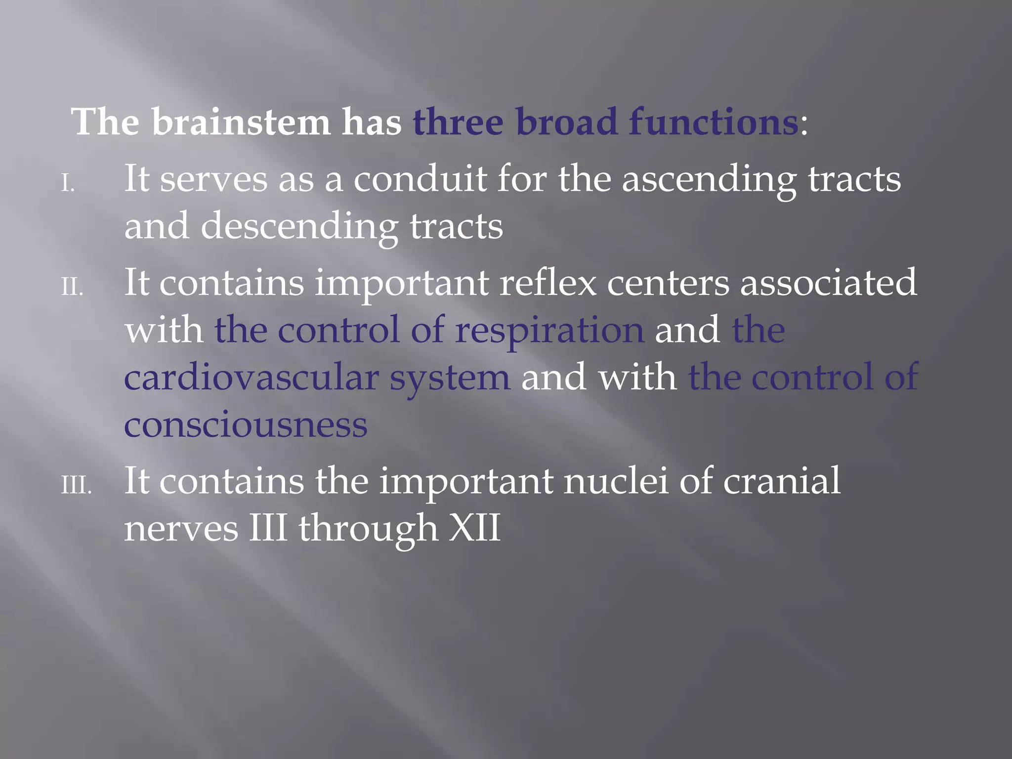 The brainstem has three broad functions:
I.
It serves as a conduit for the ascending tracts
and descending tracts
II.
It contains important reflex centers associated
with the control of respiration and the
cardiovascular system and with the control of
consciousness
III. It contains the important nuclei of cranial
nerves III through XII

 