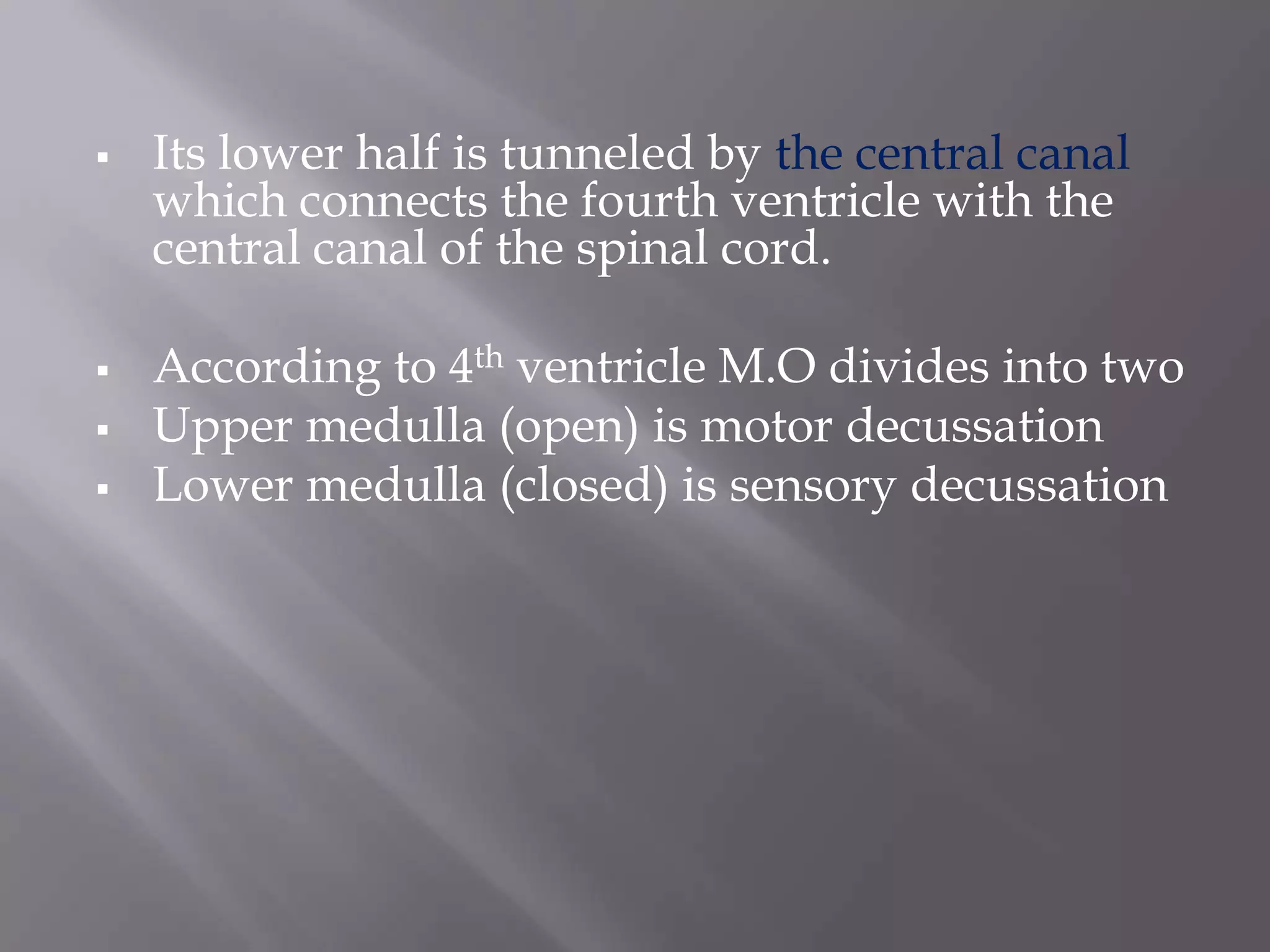 





Its lower half is tunneled by the central canal
which connects the fourth ventricle with the
central canal of the spinal cord.
According to 4th ventricle M.O divides into two
Upper medulla (open) is motor decussation
Lower medulla (closed) is sensory decussation

 