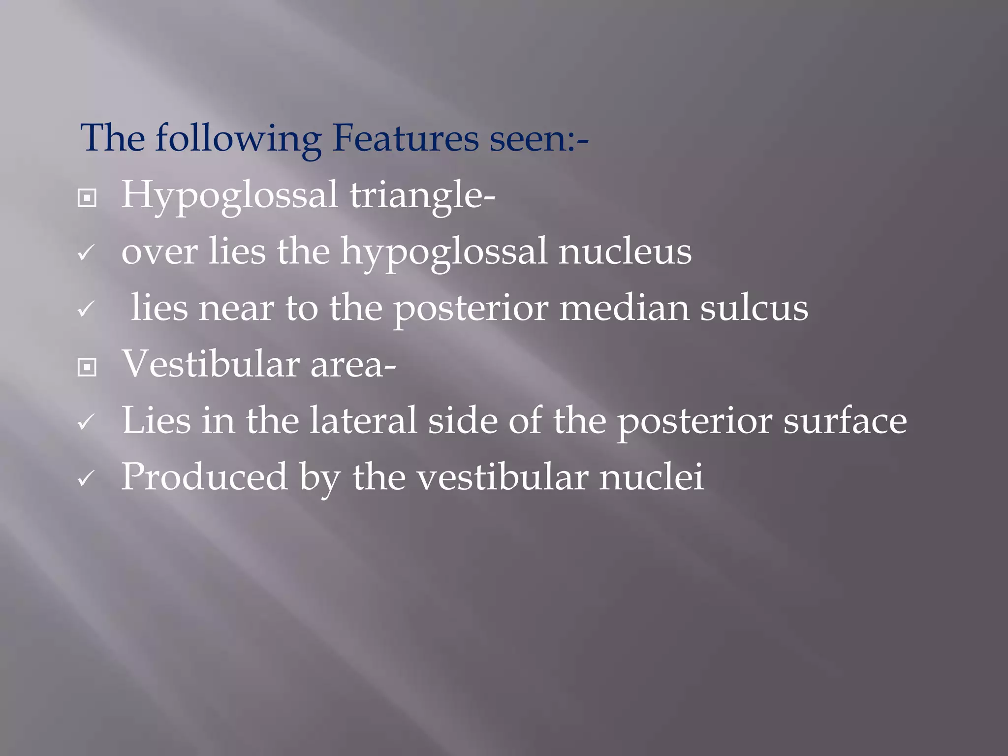 The following Features seen: Hypoglossal triangle over lies the hypoglossal nucleus
 lies near to the posterior median sulcus
 Vestibular area Lies in the lateral side of the posterior surface
 Produced by the vestibular nuclei

 