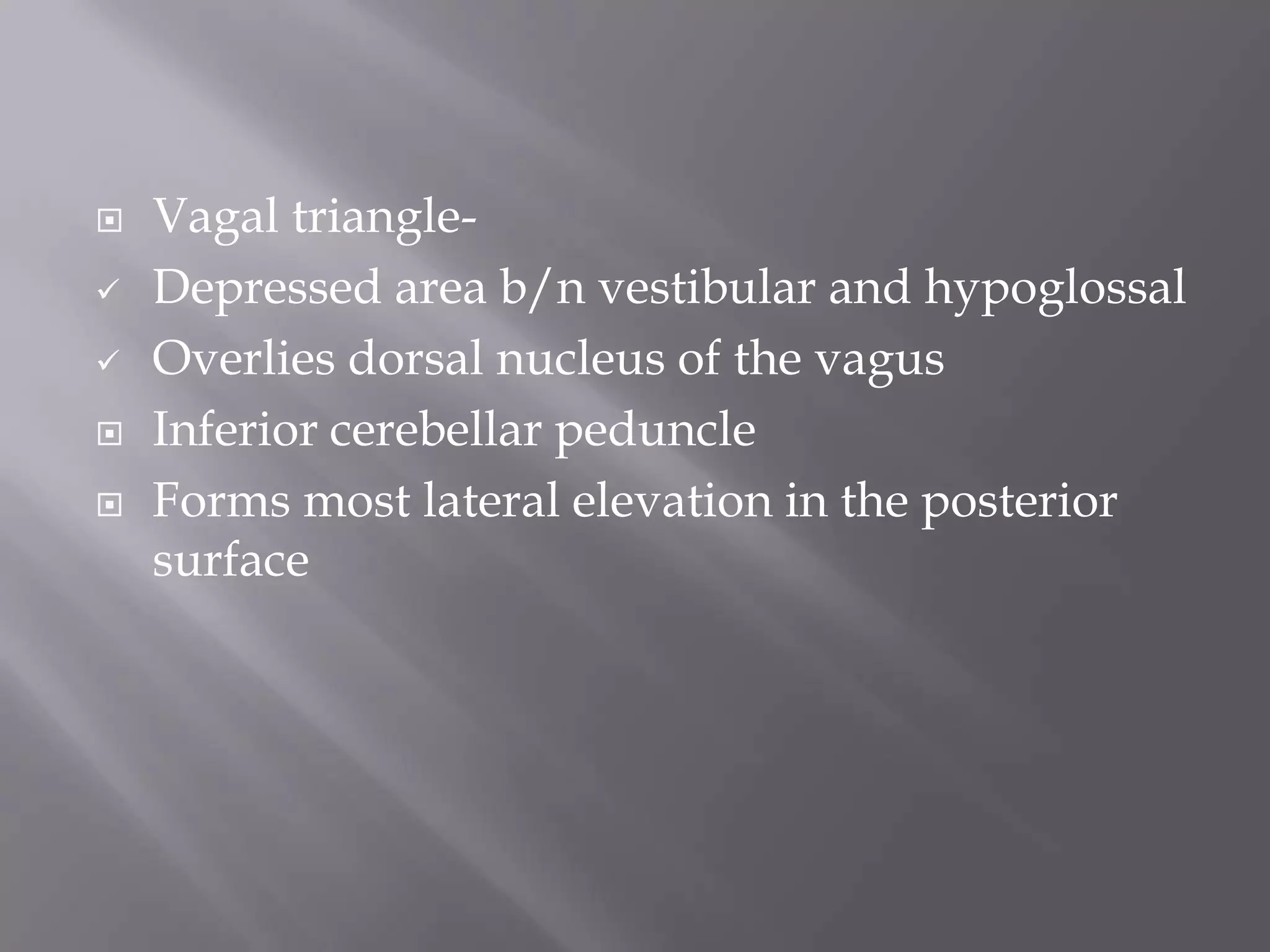 






Vagal triangleDepressed area b/n vestibular and hypoglossal
Overlies dorsal nucleus of the vagus
Inferior cerebellar peduncle
Forms most lateral elevation in the posterior
surface

 