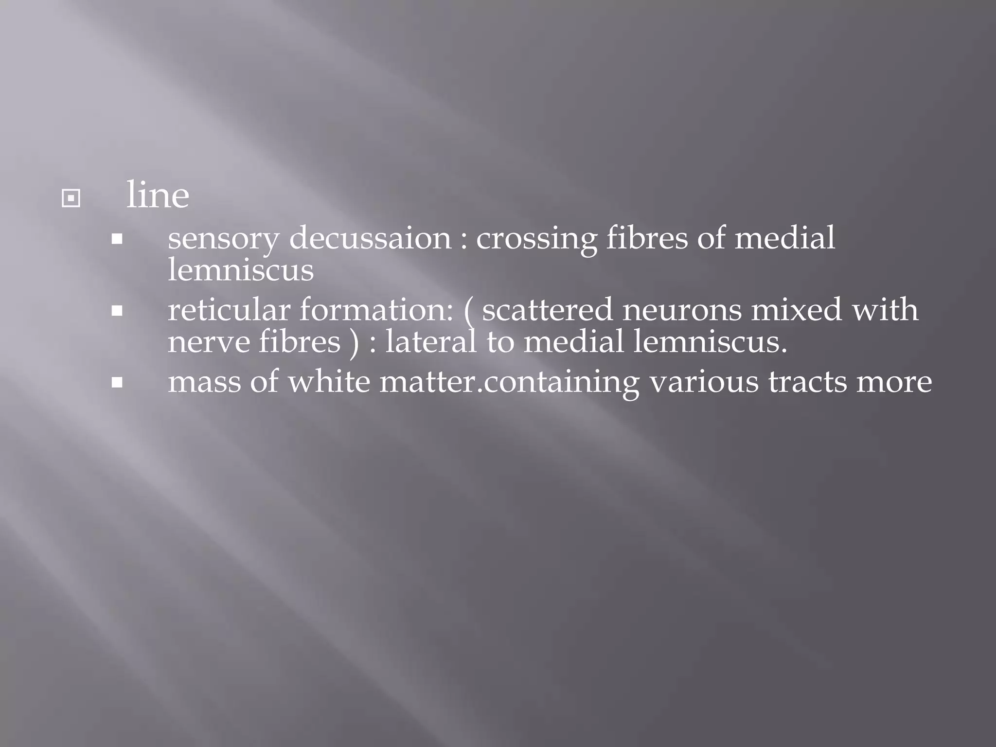 line







sensory decussaion : crossing fibres of medial
lemniscus
reticular formation: ( scattered neurons mixed with
nerve fibres ) : lateral to medial lemniscus.
mass of white matter.containing various tracts more

 