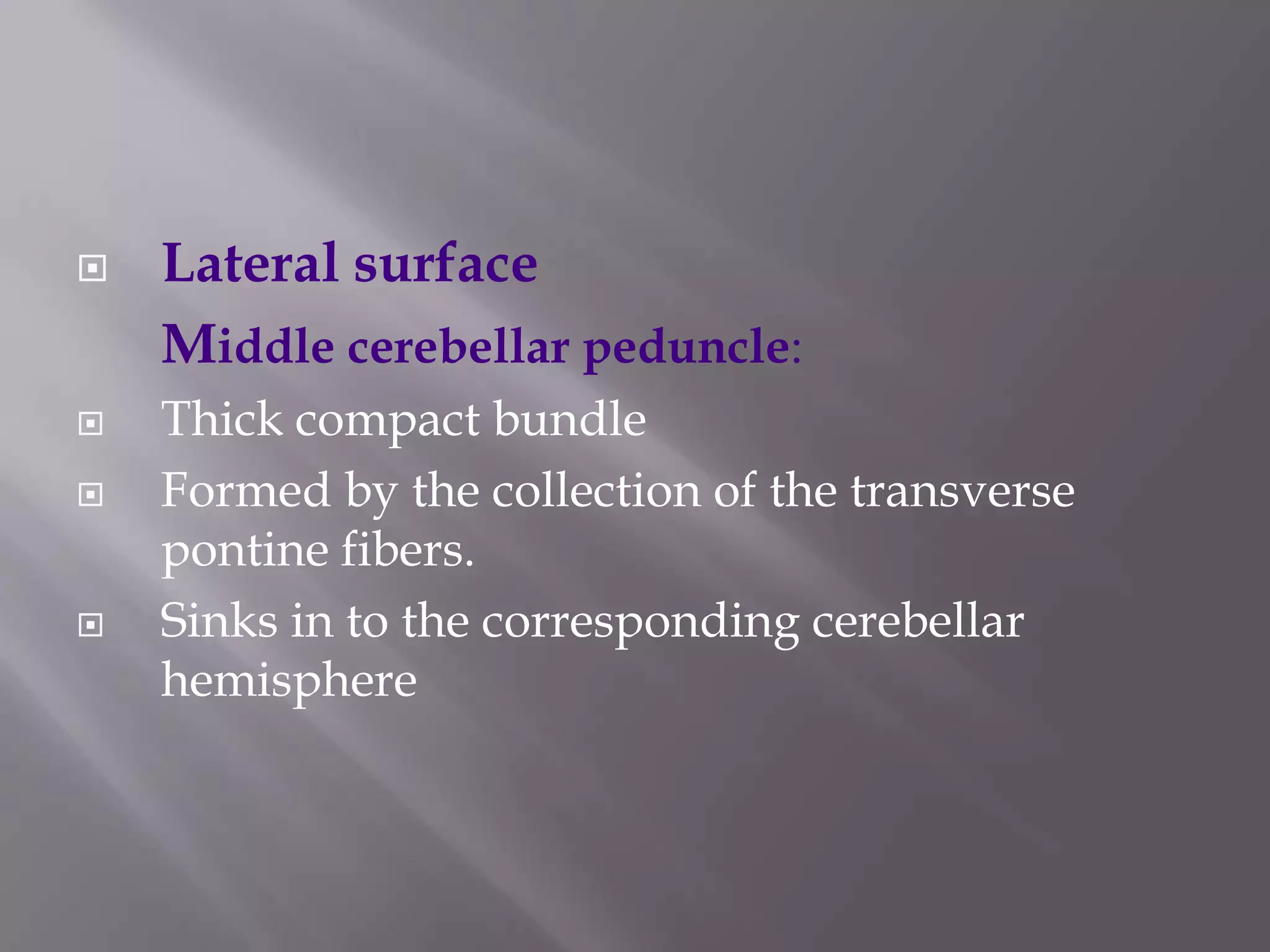 






Lateral surface
Middle cerebellar peduncle:
Thick compact bundle
Formed by the collection of the transverse
pontine fibers.
Sinks in to the corresponding cerebellar
hemisphere

 