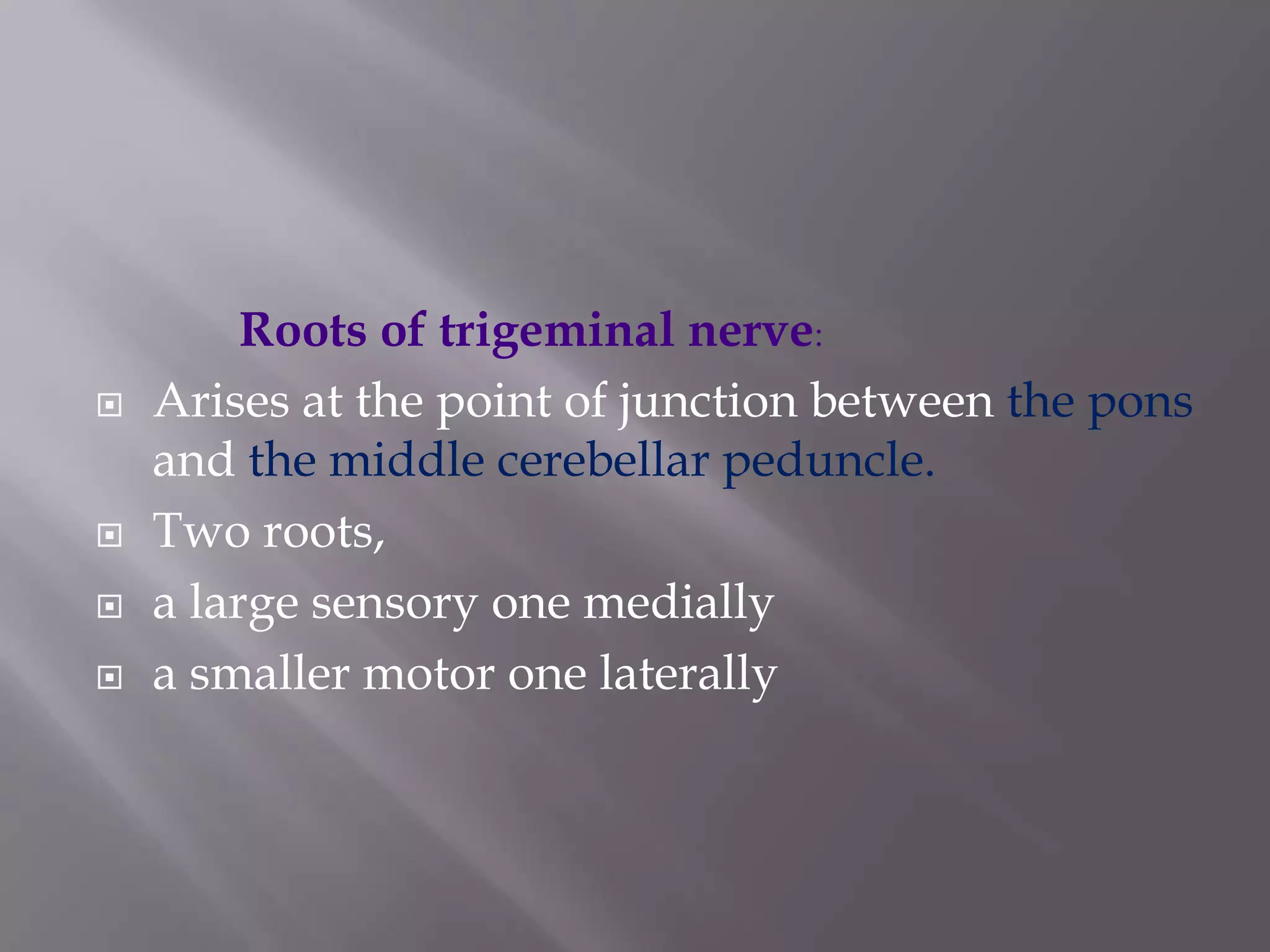 





Roots of trigeminal nerve:
Arises at the point of junction between the pons
and the middle cerebellar peduncle.
Two roots,
a large sensory one medially
a smaller motor one laterally

 