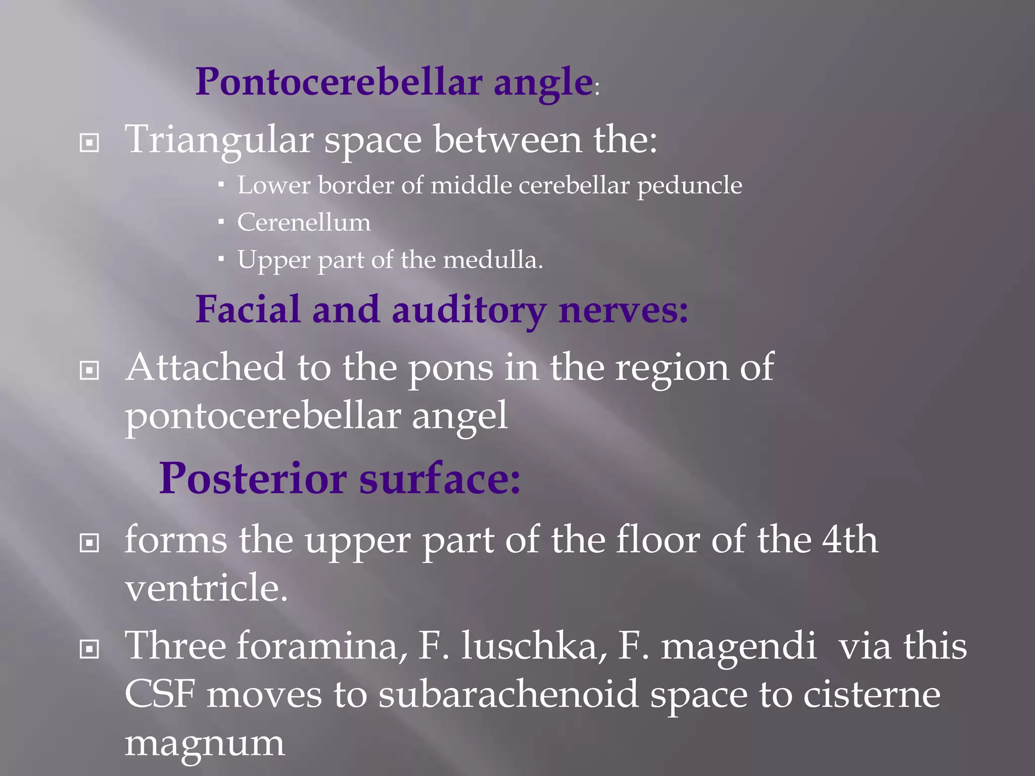 

Pontocerebellar angle:
Triangular space between the:
 Lower border of middle cerebellar peduncle
 Cerenellum
 Upper part of the medulla.



Facial and auditory nerves:
Attached to the pons in the region of
pontocerebellar angel

Posterior surface:




forms the upper part of the floor of the 4th
ventricle.
Three foramina, F. luschka, F. magendi via this
CSF moves to subarachenoid space to cisterne
magnum

 