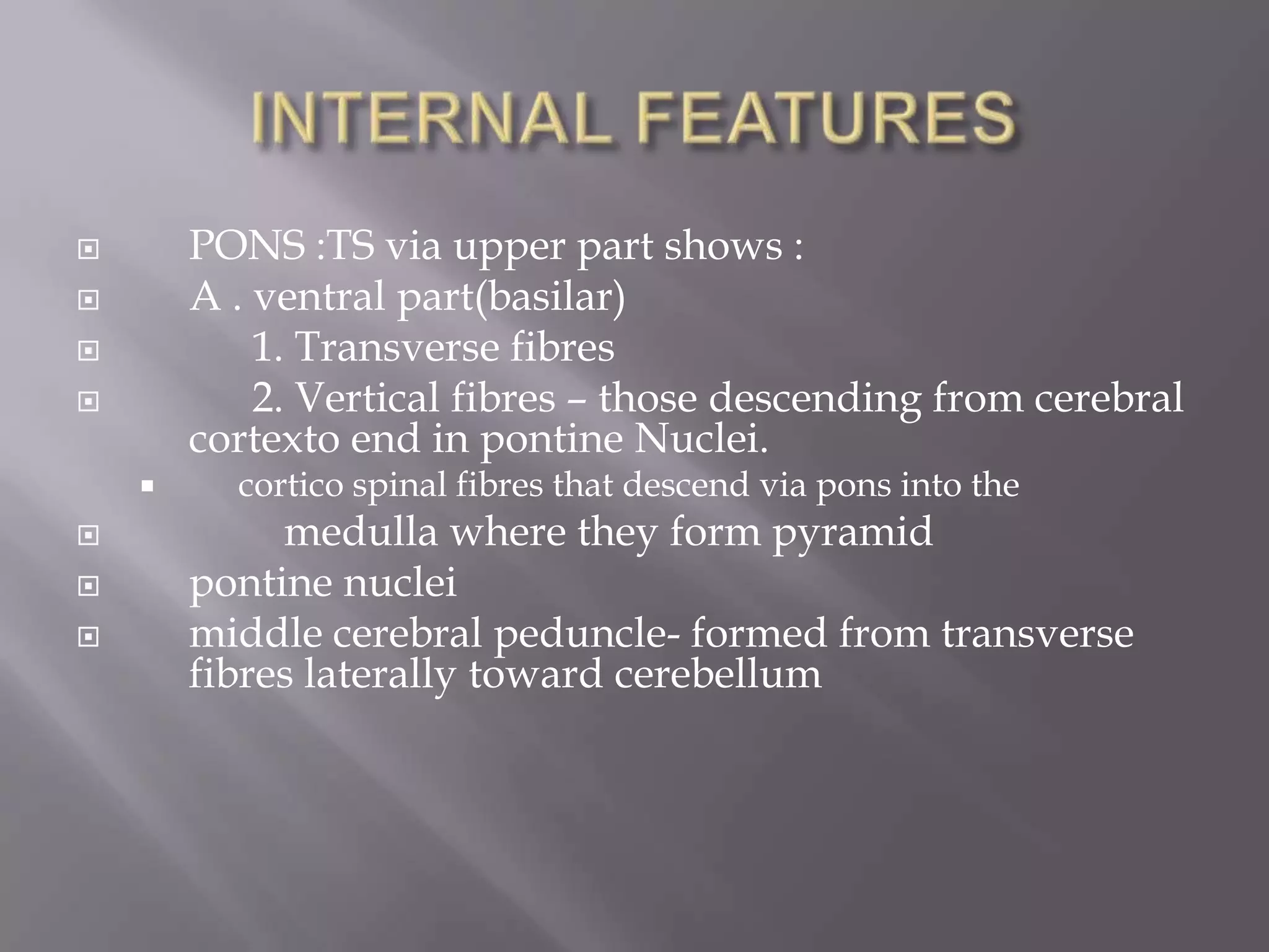 PONS :TS via upper part shows :
A . ventral part(basilar)
1. Transverse fibres
2. Vertical fibres – those descending from cerebral
cortexto end in pontine Nuclei.











cortico spinal fibres that descend via pons into the

medulla where they form pyramid
pontine nuclei
middle cerebral peduncle- formed from transverse
fibres laterally toward cerebellum

 