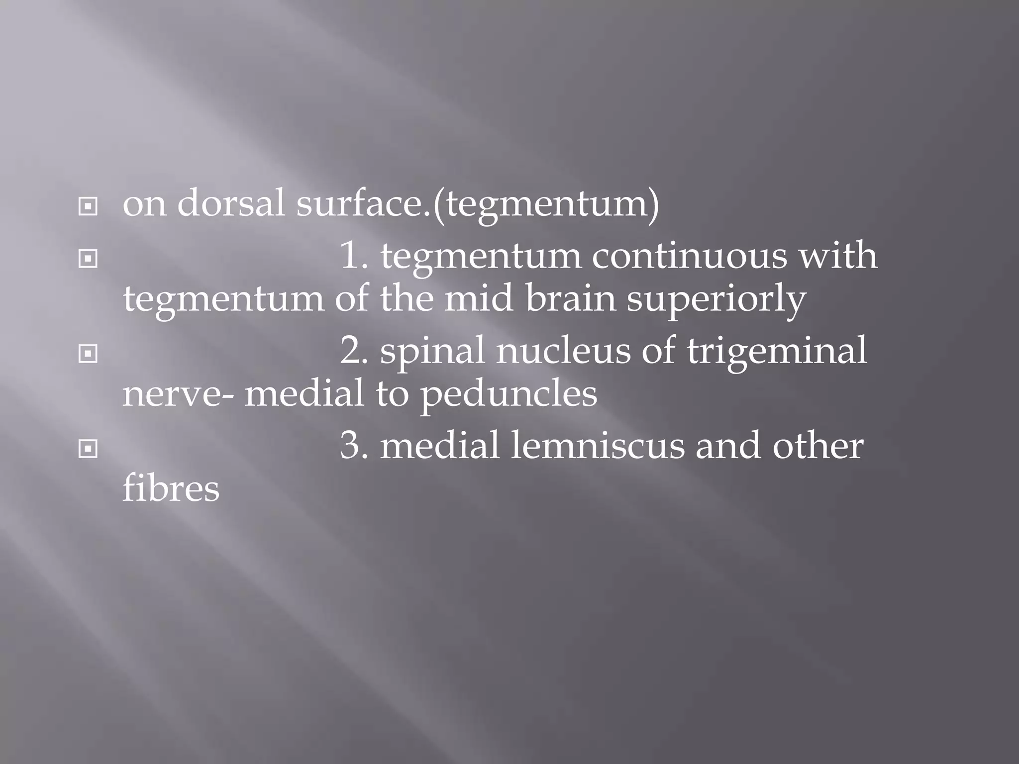 






on dorsal surface.(tegmentum)
1. tegmentum continuous with
tegmentum of the mid brain superiorly
2. spinal nucleus of trigeminal
nerve- medial to peduncles
3. medial lemniscus and other
fibres

 